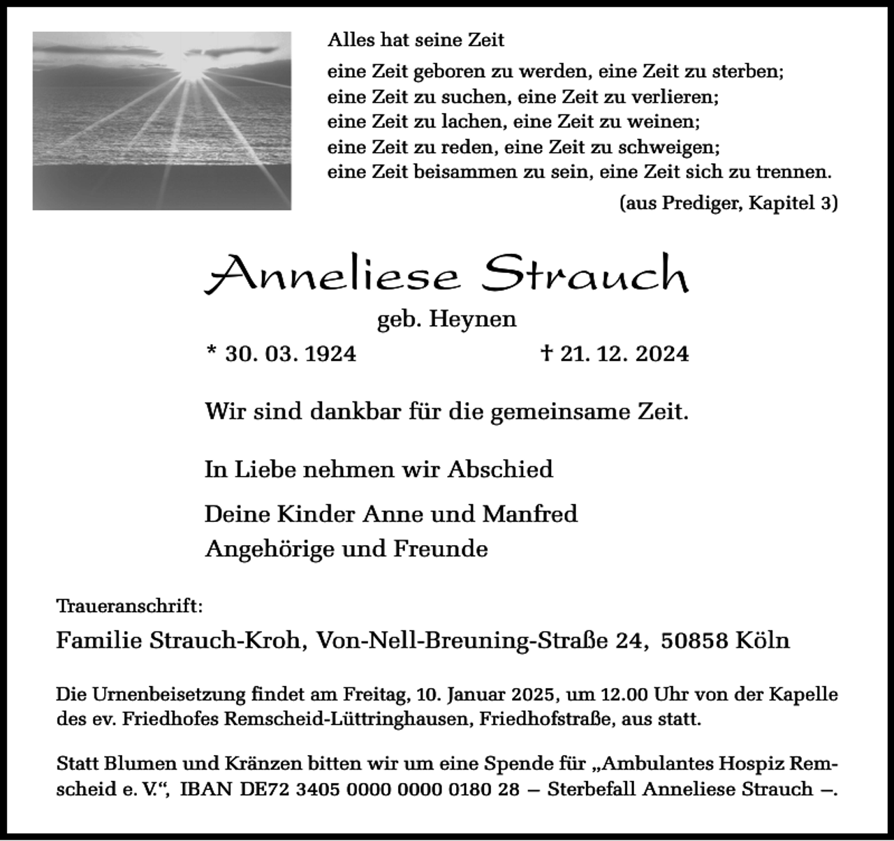 <p>Alles hat seine Zeit<br />eine Zeit geboren zu werden, eine Zeit zu sterben;<br />eine Zeit zu suchen, eine Zeit zu verlieren;<br />eine Zeit zu lachen, eine Zeit zu weinen;<br />eine Zeit zu reden, eine Zeit zu schweigen;<br />eine Zeit beisammen zu sein, eine Zeit sich zu trennen.<br />(aus Prediger, Kapitel 3)</p><p>Anneliese Strauch<br />geb. Heynen</p><p>* 30. 03. 1924</p><p>† 21. 12. 2024</p><p>Wir sind dankbar für die gemeinsame Zeit.<br />In Liebe nehmen wir Abschied<br />Deine Kinder Anne und Manfred<br />Angehörige und Freunde<br />Traueranschrift:</p><p>Familie Strauch-Kroh, Von-Nell-Breuning-Straße 24, 50858 Köln<br />Die Urnenbeisetzung findet am Freitag, 10. Januar 2025, um 12.00 Uhr von der Kapelle<br />des ev. Friedhofes Remscheid-Lüttringhausen, Friedhofstraße, aus statt.<br />Statt Blumen und Kränzen bitten wir um eine Spende für „Ambulantes Hospiz Remscheid e. V.“, IBAN DE72 3405 0180 28 – Sterbefall Anneliese Strauch –.</p>
