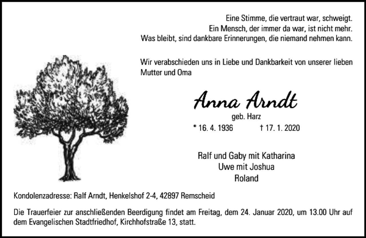 <p>Eine Stimme, die vertraut war, schweigt.<br />Ein Mensch, der immer da war, ist nicht mehr.<br />Was bleibt, sind dankbare Erinnerungen, die niemand nehmen kann.<br />Wir verabschieden uns in Liebe und Dankbarkeit von unserer lieben<br />Mutter und Oma</p><p>geb. Harz<br />* 16. 4. 1936<br />† 17. 1. 2020</p><p>Ralf und Gaby mit Katharina<br />Uwe mit Joshua<br />Roland<br />Kondolenzadresse: Ralf Arndt, Henkelshof 2-4, 42897 Remscheid<br />Die Trauerfeier zur anschließenden Beerdigung findet am Freitag, dem 24. Januar 2020, um 13.00 Uhr auf<br />dem Evangelischen Stadtfriedhof, Kirchhofstraße 13, statt.</p>