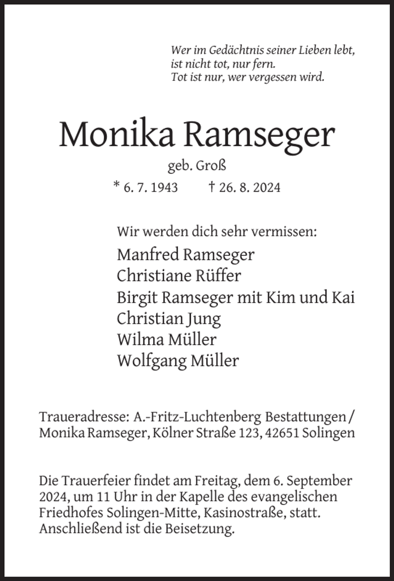 <p>Wer im Gedächtnis seiner Lieben lebt,<br />ist nicht tot, nur fern.<br />Tot ist nur, wer vergessen wird.</p><p>Monika Ramseger<br />geb. Groß<br />* 6. 7. 1943<br />† 26. 8. 2024</p><p>Wir werden dich sehr vermissen:</p><p>Manfred Ramseger<br />Christiane Rüffer<br />Birgit Ramseger mit Kim und Kai<br />Christian Jung<br />Wilma Müller<br />Wolfgang Müller</p><p>Traueradresse: A.-Fritz-Luchtenberg Bestattungen /<br />Monika Ramseger, Kölner Straße 123, 42651 Solingen</p><p>Die Trauerfeier findet am Freitag, dem 6. September<br />2024, um 11 Uhr in der Kapelle des evangelischen<br />Friedhofes Solingen-Mitte, Kasinostraße, statt.<br />Anschließend ist die Beisetzung.</p>