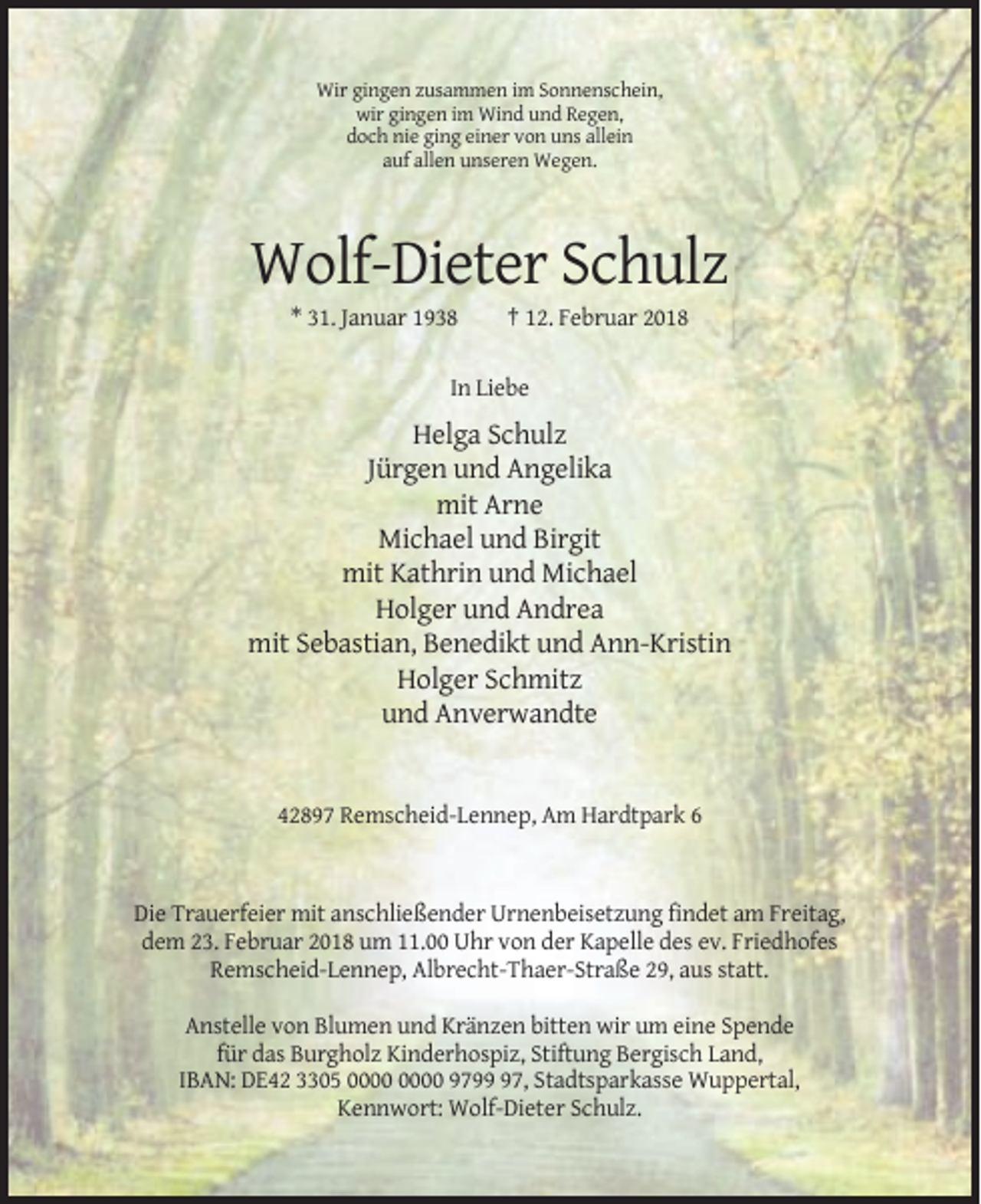 <p>Wir gingen zusammen im Sonnenschein,<br />wir gingen im Wind und Regen,<br />doch nie ging einer von uns allein<br />auf allen unseren Wegen.</p><p>Wolf-Dieter Schulz<br />* 31. Januar 1938</p><p>† 12. Februar 2018</p><p>In Liebe</p><p>Helga Schulz<br />Jürgen und Angelika<br />mit Arne<br />Michael und Birgit<br />mit Kathrin und Michael<br />Holger und Andrea<br />mit Sebastian, Benedikt und Ann-Kristin<br />Holger Schmitz<br />und Anverwandte</p><p>42897 Remscheid-Lennep, Am Hardtpark 6</p><p>Die Trauerfeier mit anschließender Urnenbeisetzung findet am Freitag,<br />dem 23. Februar 2018 um 11.00 Uhr von der Kapelle des ev. Friedhofes<br />Remscheid-Lennep, Albrecht-Thaer-Straße 29, aus statt.<br />Anstelle von Blumen und Kränzen bitten wir um eine Spende<br />für das Burgholz Kinderhospiz, Stiftung Bergisch Land,<br />IBAN: DE42 3305 9797, Stadtsparkasse Wuppertal,<br />Kennwort: Wolf-Dieter Schulz.</p>