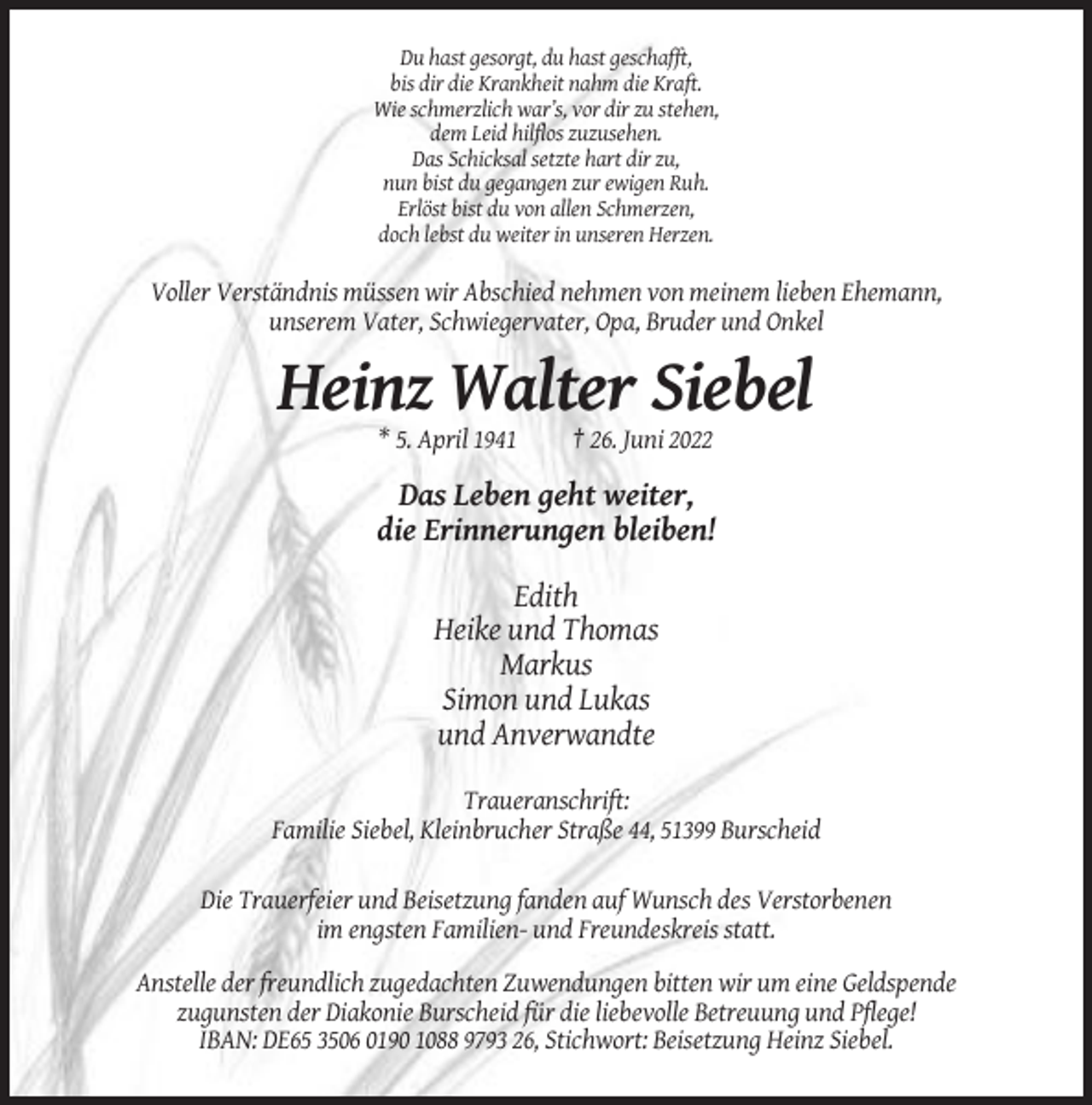 <p>Du hast gesorgt, du hast geschafft,<br />bis dir die Krankheit nahm die Kraft.<br />Wie schmerzlich war’s, vor dir zu stehen,<br />dem Leid hilflos zuzusehen.<br />Das Schicksal setzte hart dir zu,<br />nun bist du gegangen zur ewigen Ruh.<br />Erlöst bist du von allen Schmerzen,<br />doch lebst du weiter in unseren Herzen.</p><p>Voller Verständnis müssen wir Abschied nehmen von meinem lieben Ehemann,<br />unserem Vater, Schwiegervater, Opa, Bruder und Onkel</p><p>Heinz Walter Siebel<br />* 5. April 1941</p><p>† 26. Juni 2022</p><p>Das Leben geht weiter,<br />die Erinnerungen bleiben!<br />Edith<br />Heike und Thomas<br />Markus<br />Simon und Lukas<br />und Anverwandte<br />Traueranschrift:<br />Familie Siebel, Kleinbrucher Straße 44, 51399 Burscheid<br />Die Trauerfeier und Beisetzung fanden auf Wunsch des Verstorbenen<br />im engsten Familien- und Freundeskreis statt.<br />Anstelle der freundlich zugedachten Zuwendungen bitten wir um eine Geldspende<br />zugunsten der Diakonie Burscheid für die liebevolle Betreuung und Pflege!<br />IBAN: DE65 3506 0190 1088 9793 26, Stichwort: Beisetzung Heinz Siebel.</p>