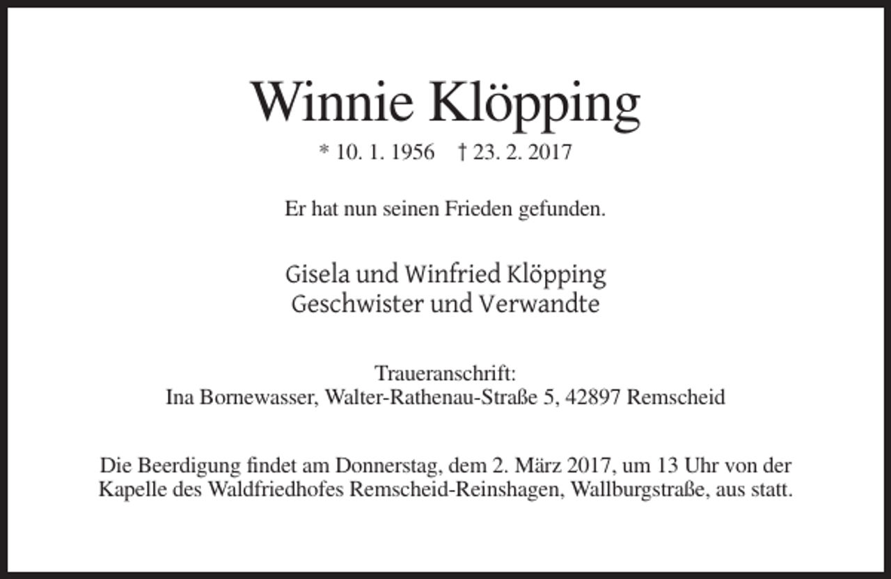 <p>Winnie Klöpping<br />* 10. 1. 1956 † 23. 2. 2017<br />Er hat nun seinen Frieden gefunden.</p><p>Gisela und Winfried Klöpping<br />Geschwister und Verwandte<br />Traueranschrift:<br />Ina Bornewasser, Walter-Rathenau-Straße 5, 42897 Remscheid<br />Die Beerdigung findet am Donnerstag, dem 2. März 2017, um 13 Uhr von der<br />Kapelle des Waldfriedhofes Remscheid-Reinshagen, Wallburgstraße, aus statt.</p>