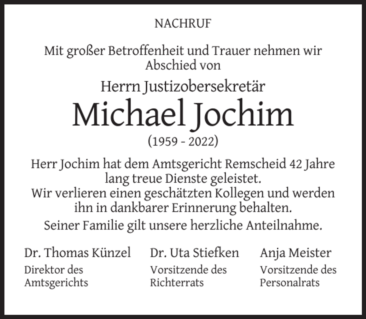 <p>NACHRUF<br />Mit großer Betroffenheit und Trauer nehmen wir<br />Abschied von</p><p>Herrn Justizobersekretär</p><p>Michael Jochim<br />(1959 - 2022)<br />Herr Jochim hat dem Amtsgericht Remscheid 42 Jahre<br />lang treue Dienste geleistet.<br />Wir verlieren einen geschätzten Kollegen und werden<br />ihn in dankbarer Erinnerung behalten.<br />Seiner Familie gilt unsere herzliche Anteilnahme.<br />Dr. Thomas Künzel</p><p>Dr. Uta Stiefken</p><p>Anja Meister</p><p>Direktor des<br />Amtsgerichts</p><p>Vorsitzende des<br />Richterrats</p><p>Vorsitzende des<br />Personalrats</p>