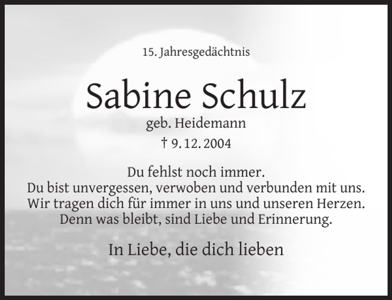 <p>15. Jahresgedächtnis</p><p>Sabine Schulz<br />geb. Heidemann<br />† 9. 12. 2004</p><p>Du fehlst noch immer.<br />Du bist unvergessen, verwoben und verbunden mit uns.<br />Wir tragen dich für immer in uns und unseren Herzen.<br />Denn was bleibt, sind Liebe und Erinnerung.</p><p>In Liebe, die dich lieben</p>