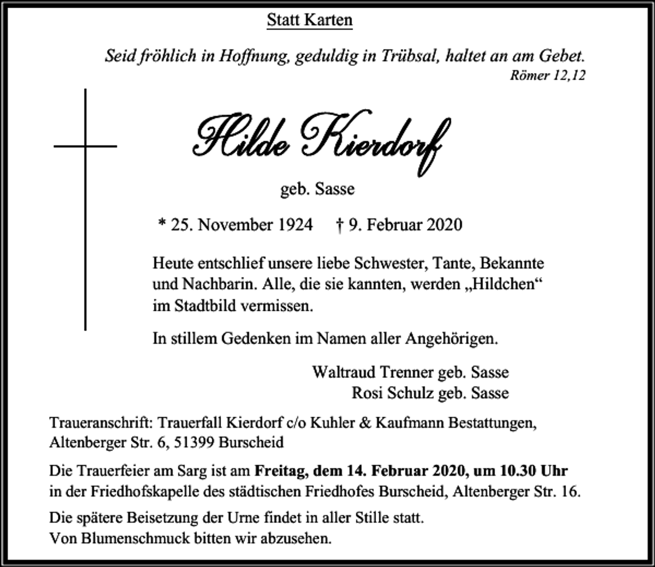 <p>Statt Karten<br />Seid fröhlich in Hoffnung, geduldig in Trübsal, haltet an am Gebet.</p><p>Römer 12,12</p><p>geb. Sasse<br />* 25. November 1924</p><p>† 9. Februar 2020</p><p>Heute entschlief unsere liebe Schwester, Tante, Bekannte<br />und Nachbarin. Alle, die sie kannten, werden „Hildchen“<br />im Stadtbild vermissen.<br />In stillem Gedenken im Namen aller Angehörigen.<br />Waltraud Trenner geb. Sasse<br />Rosi Schulz geb. Sasse<br />Traueranschrift: Trauerfall Kierdorf c/o Kuhler &amp; Kaufmann Bestattungen,<br />Altenberger Str. 6, 51399 Burscheid<br />Die Trauerfeier am Sarg ist am Freitag, dem 14. Februar 2020, um 10.30 Uhr<br />in der Friedhofskapelle des städtischen Friedhofes Burscheid, Altenberger Str. 16.<br />Die spätere Beisetzung der Urne findet in aller Stille statt.<br />Von Blumenschmuck bitten wir abzusehen.</p>