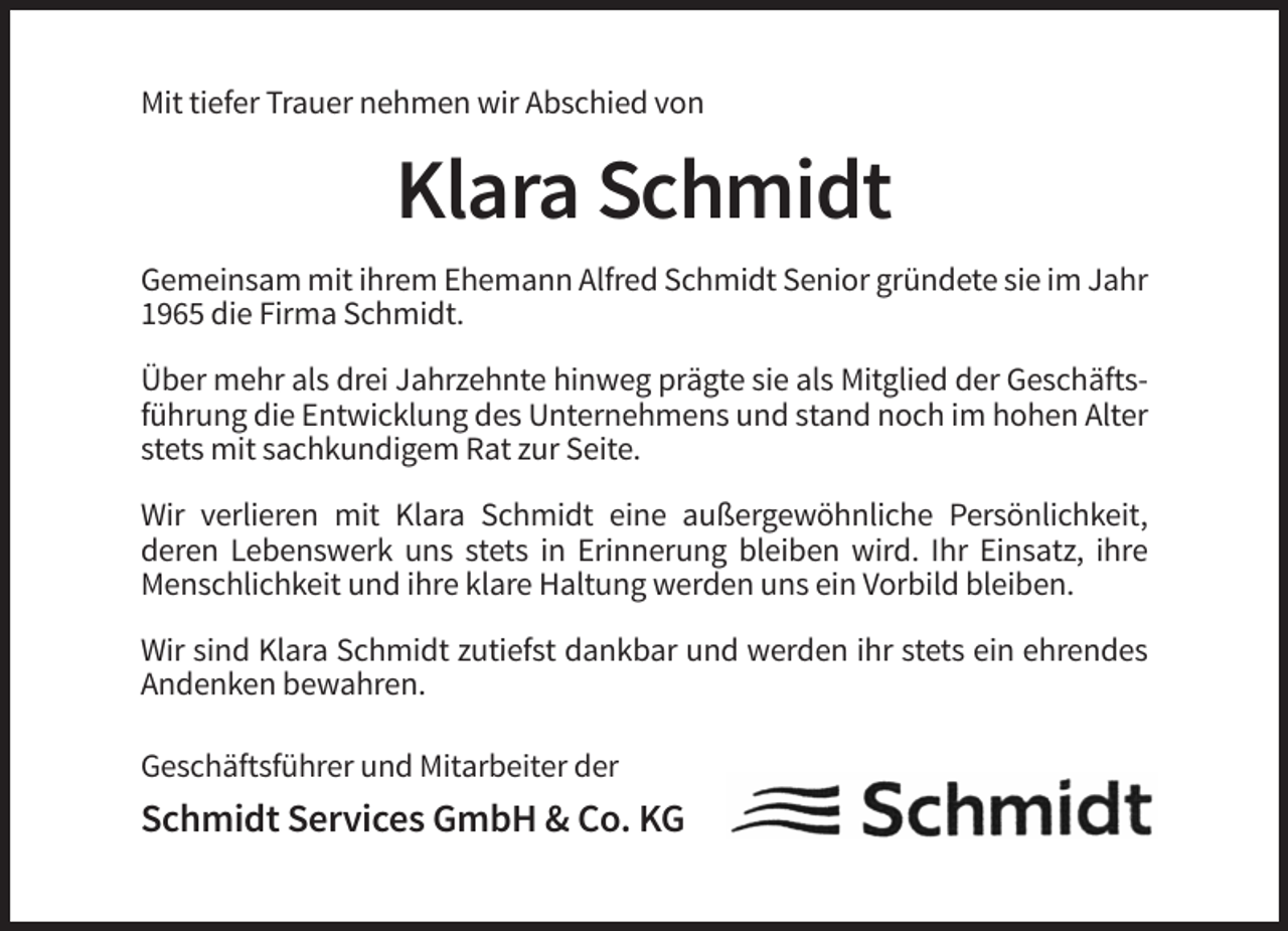 <p>Mit tiefer Trauer nehmen wir Abschied von</p><p>Klara Schmidt<br />Gemeinsam mit ihrem Ehemann Alfred Schmidt Senior gründete sie im Jahr<br />1965 die Firma Schmidt.<br />Über mehr als drei Jahrzehnte hinweg prägte sie als Mitglied der Geschäftsführung die Entwicklung des Unternehmens und stand noch im hohen Alter<br />stets mit sachkundigem Rat zur Seite.<br />Wir verlieren mit Klara Schmidt eine außergewöhnliche Persönlichkeit,<br />deren Lebenswerk uns stets in Erinnerung bleiben wird. Ihr Einsatz, ihre<br />Menschlichkeit und ihre klare Haltung werden uns ein Vorbild bleiben.<br />Wir sind Klara Schmidt zutiefst dankbar und werden ihr stets ein ehrendes<br />Andenken bewahren.<br />Geschäftsführer und Mitarbeiter der</p><p>Schmidt Services GmbH &amp; Co. KG</p>