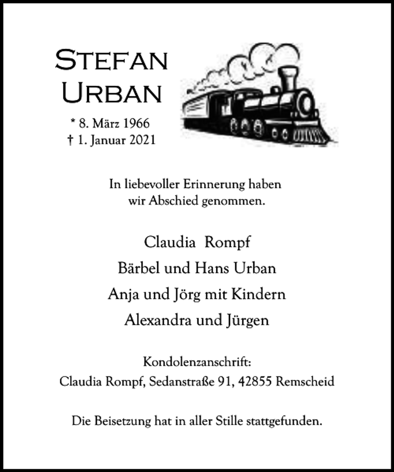 <p>Stefan<br />Urban<br />* 8. März 1966<br />† 1. Januar 2021<br />In liebevoller Erinnerung haben<br />wir Abschied genommen.</p><p>Claudia Rompf<br />Bärbel und Hans Urban<br />Anja und Jörg mit Kindern<br />Alexandra und Jürgen<br />Kondolenzanschrift:<br />Claudia Rompf, Sedanstraße 91, 42855 Remscheid<br />Die Beisetzung hat in aller Stille stattgefunden.</p>