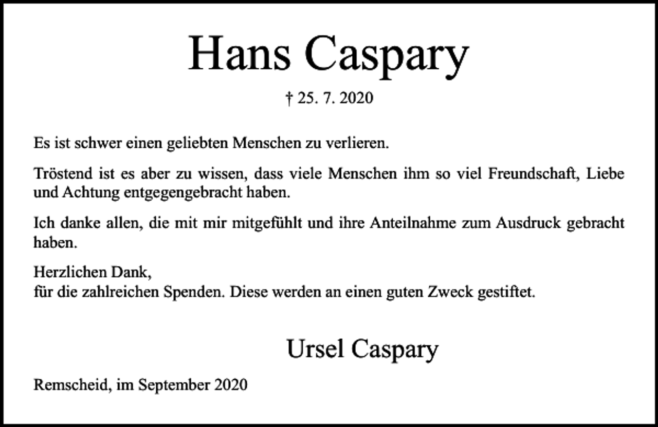 <p>Hans Caspary<br />† 25. 7. 2020</p><p>Es ist schwer einen geliebten Menschen zu verlieren.<br />Tröstend ist es aber zu wissen, dass viele Menschen ihm so viel Freundschaft, Liebe<br />und Achtung entgegengebracht haben.<br />Ich danke allen, die mit mir mitgefühlt und ihre Anteilnahme zum Ausdruck gebracht<br />haben.<br />Herzlichen Dank,<br />für die zahlreichen Spenden. Diese werden an einen guten Zweck gestiftet.</p><p>Ursel Caspary<br />Remscheid, im September 2020</p>