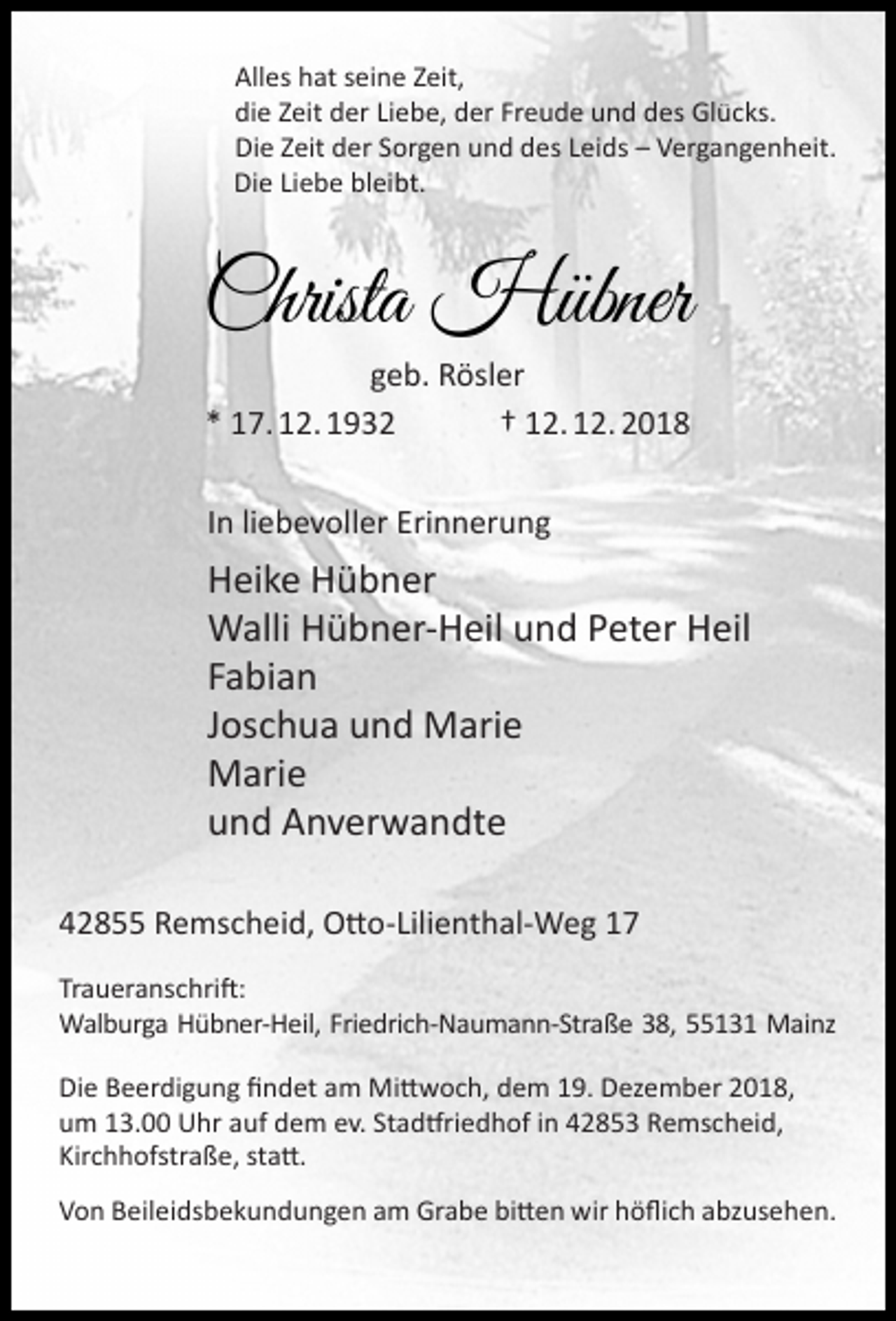 <p>Alles hat seine Zeit,<br />die Zeit der Liebe, der Freude und des Glücks.<br />Die Zeit der Sorgen und des Leids – Vergangenheit.<br />Die Liebe bleibt.</p><p>Christa Hübner<br />geb. Rösler<br />* 17. 12. 1932<br />† 12. 12. 2018<br />In liebevoller Erinnerung</p><p>Heike Hübner<br />Walli Hübner-Heil und Peter Heil<br />Fabian<br />Joschua und Marie<br />Marie<br />und Anverwandte<br />42855 Remscheid, Otto-Lilienthal-Weg 17<br />Traueranschrift:<br />Walburga Hübner-Heil, Friedrich-Naumann-Straße 38, 55131 Mainz<br />Die Beerdigung ﬁndet am Mittwoch, dem 19. Dezember 2018,<br />um 13.00 Uhr auf dem ev. Stadtfriedhof in 42853 Remscheid,<br />Kirchhofstraße, statt.<br />Von Beileidsbekundungen am Grabe bitten wir höﬂich abzusehen.</p>