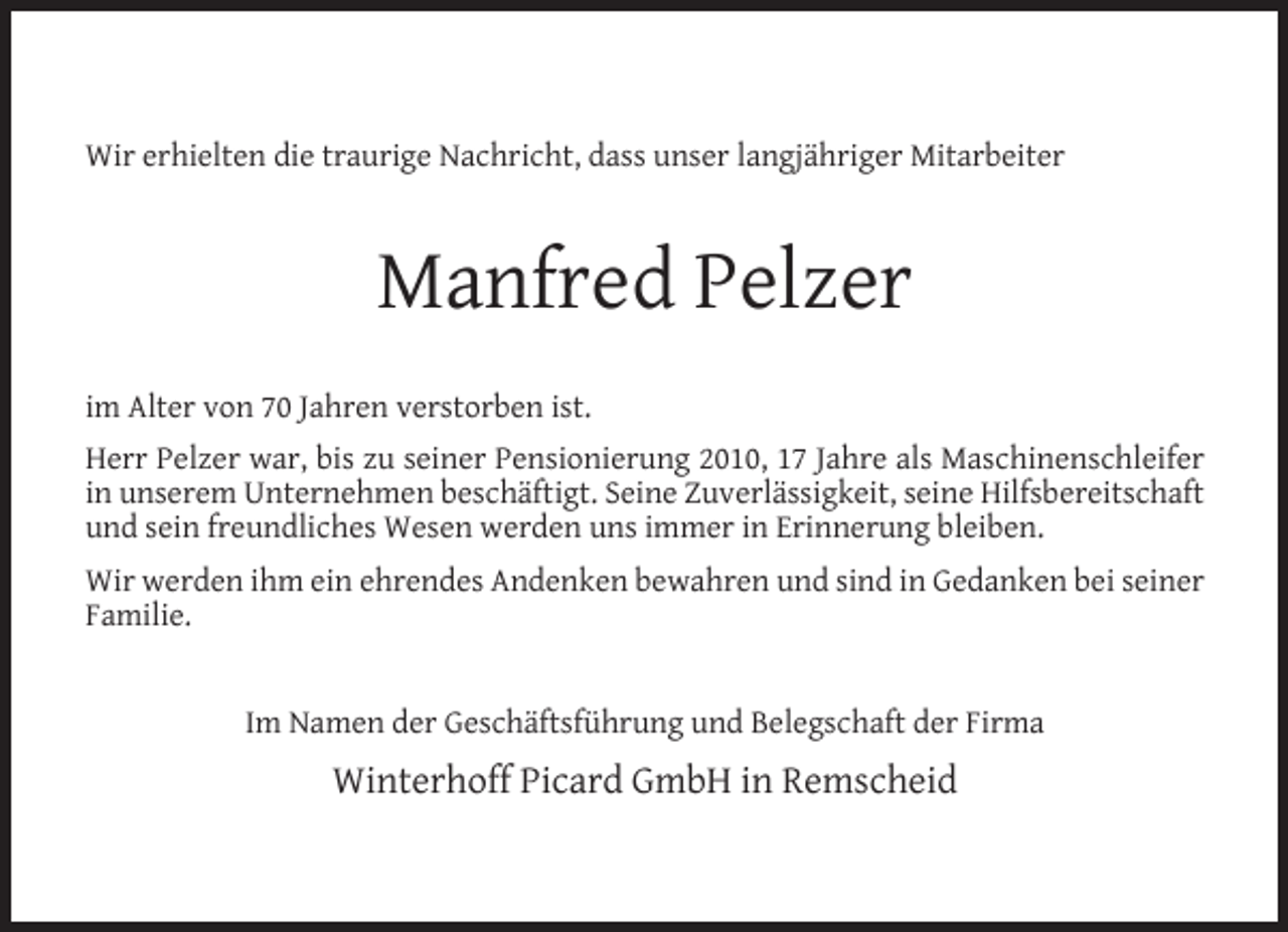 <p>Wir erhielten die traurige Nachricht, dass unser langjähriger Mitarbeiter</p><p>Manfred Pelzer<br />im Alter von 70 Jahren verstorben ist.<br />Herr Pelzer war, bis zu seiner Pensionierung 2010, 17 Jahre als Maschinenschleifer<br />in unserem Unternehmen beschäftigt. Seine Zuverlässigkeit, seine Hilfsbereitschaft<br />und sein freundliches Wesen werden uns immer in Erinnerung bleiben.<br />Wir werden ihm ein ehrendes Andenken bewahren und sind in Gedanken bei seiner<br />Familie.<br />Im Namen der Geschäftsführung und Belegschaft der Firma</p><p>Winterhoff Picard GmbH in Remscheid</p>