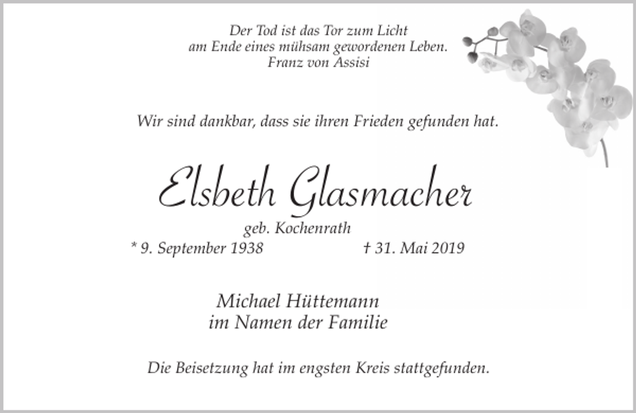 <p>Der Tod ist das Tor zum Licht<br />am Ende eines mühsam gewordenen Leben.<br />Franz von Assisi</p><p>Wir sind dankbar, dass sie ihren Frieden gefunden hat.</p><p>Elsbeth Glasmacher</p><p>geb. Kochenrath<br />* 9. September 1938<br />† 31. Mai 2019</p><p>Michael Hüttemann<br />im Namen der Familie<br />Die Beisetzung hat im engsten Kreis stattgefunden.</p>