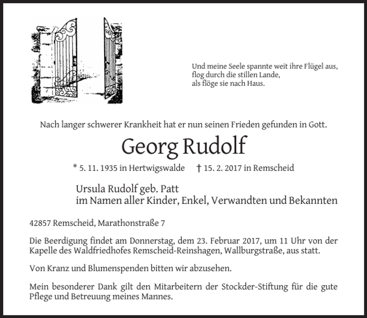 <p>Und meine Seele spannte weit ihre Flügel aus,<br />flog durch die stillen Lande,<br />als flöge sie nach Haus.</p><p>Nach langer schwerer Krankheit hat er nun seinen Frieden gefunden in Gott.</p><p>Georg Rudolf<br />* 5. 11. 1935 in Hertwigswalde</p><p>† 15. 2. 2017 in Remscheid</p><p>Ursula Rudolf geb. Patt<br />im Namen aller Kinder, Enkel, Verwandten und Bekannten<br />42857 Remscheid, Marathonstraße 7<br />Die Beerdigung findet am Donnerstag, dem 23. Februar 2017, um 11 Uhr von der<br />Kapelle des Waldfriedhofes Remscheid-Reinshagen, Wallburgstraße, aus statt.<br />Von Kranz und Blumenspenden bitten wir abzusehen.<br />Mein besonderer Dank gilt den Mitarbeitern der Stockder-Stiftung für die gute<br />Pflege und Betreuung meines Mannes.</p>