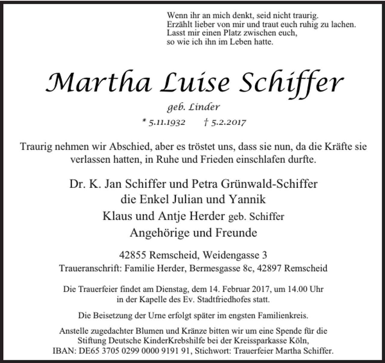 <p>Wenn ihr an mich denkt, seid nicht traurig.<br />Erzählt lieber von mir und traut euch ruhig zu lachen.<br />Lasst mir einen Platz zwischen euch,<br />so wie ich ihn im Leben hatte.</p><p>Martha Luise Schiffer<br />geb. Linder<br />* 5.11.1932</p><p>† 5.2.2017</p><p>Traurig nehmen wir Abschied, aber es tröstet uns, dass sie nun, da die Kräfte sie<br />verlassen hatten, in Ruhe und Frieden einschlafen durfte.</p><p>Dr. K. Jan Schiffer und Petra Grünwald-Schiffer<br />die Enkel Julian und Yannik<br />Klaus und Antje Herder geb. Schiffer<br />Angehörige und Freunde<br />42855 Remscheid, Weidengasse 3</p><p>Traueranschrift: Familie Herder, Bermesgasse 8c, 42897 Remscheid<br />Die Trauerfeier findet am Dienstag, dem 14. Februar 2017, um 14.00 Uhr<br />in der Kapelle des Ev. Stadtfriedhofes statt.<br />Die Beisetzung der Urne erfolgt später im engsten Familienkreis.<br />Anstelle zugedachter Blumen und Kränze bitten wir um eine Spende für die<br />Stiftung Deutsche KinderKrebshilfe bei der Kreissparkasse Köln,<br />IBAN: DE65 3705 0299 0000 91, Stichwort: Trauerfeier Martha Schiffer.</p>