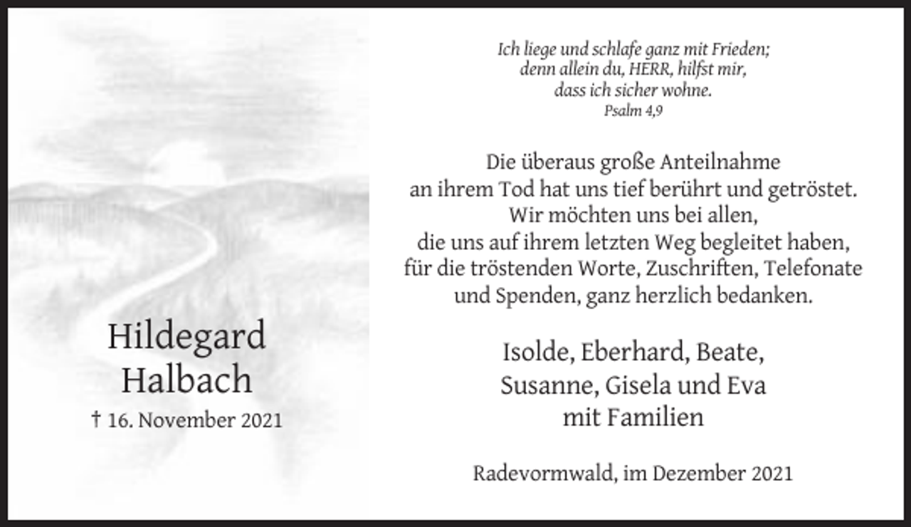 <p>Ich liege und schlafe ganz mit Frieden;<br />denn allein du, HERR, hilfst mir,<br />dass ich sicher wohne.<br />Psalm 4,9</p><p>Die überaus große Anteilnahme<br />an ihrem Tod hat uns tief berührt und getröstet.<br />Wir möchten uns bei allen,<br />die uns auf ihrem letzten Weg begleitet haben,<br />für die tröstenden Worte, Zuschriften, Telefonate<br />und Spenden, ganz herzlich bedanken.</p><p>Hildegard<br />Halbach<br />† 16. November 2021</p><p>Isolde, Eberhard, Beate,<br />Susanne, Gisela und Eva<br />mit Familien<br />Radevormwald, im Dezember 2021</p>