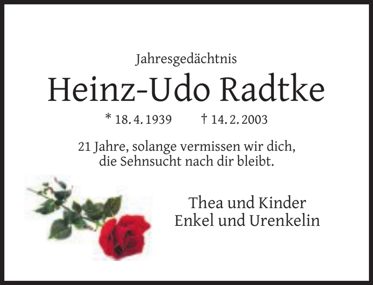 <p>Jahresgedächtnis</p><p>Heinz-Udo Radtke<br />* 18. 4. 1939</p><p>† 14. 2. 2003</p><p>21 Jahre, solange vermissen wir dich,<br />die Sehnsucht nach dir bleibt.</p><p>Thea und Kinder<br />Enkel und Urenkelin</p>