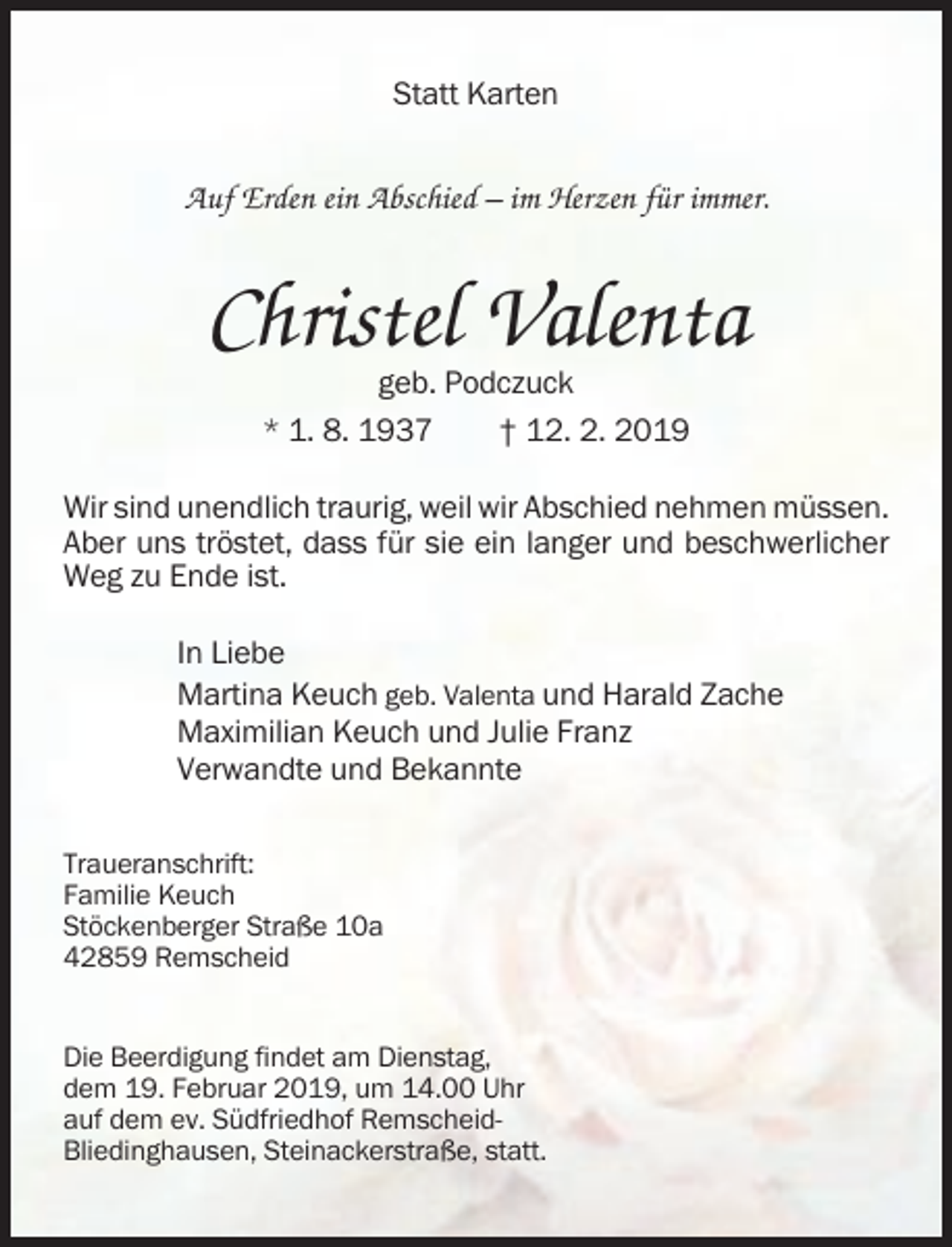 <p>Statt Karten</p><p>Auf Erden ein Abschied – im Herzen für immer.</p><p>Christel Valenta<br />geb. Podczuck<br />* 1. 8. 1937<br />† 12. 2. 2019<br />Wir sind unendlich traurig, weil wir Abschied nehmen müssen.<br />Aber uns tröstet, dass für sie ein langer und beschwerlicher<br />Weg zu Ende ist.<br />In Liebe<br />Martina Keuch geb. Valenta und Harald Zache<br />Maximilian Keuch und Julie Franz<br />Verwandte und Bekannte<br />Traueranschrift:<br />Familie Keuch<br />Stöckenberger Straße 10a<br />42859 Remscheid</p><p>Die Beerdigung findet am Dienstag,<br />dem 19. Februar 2019, um 14.00 Uhr<br />auf dem ev. Südfriedhof RemscheidBliedinghausen, Steinackerstraße, statt.</p>