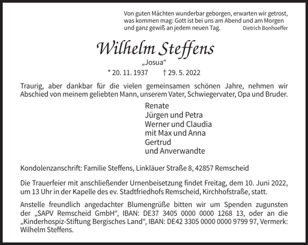 <p>Von guten Mächten wunderbar geborgen, erwarten wir getrost,<br />was kommen mag: Gott ist bei uns am Abend und am Morgen<br />und ganz gewiß an jedem neuen Tag.<br />Dietrich Bonhoeffer</p><p>Wilhelm Steffens<br />„Josua“<br />* 20. 11. 1937<br />† 29. 5. 2022<br />Traurig, aber dankbar für die vielen gemeinsamen schönen Jahre, nehmen wir<br />Abschied von meinem geliebten Mann, unserem Vater, Schwiegervater, Opa und Bruder.</p><p>Renate<br />Jürgen und Petra<br />Werner und Claudia<br />mit Max und Anna<br />Gertrud<br />und Anverwandte<br />Kondolenzanschrift: Familie Steffens, Linkläuer Straße 8, 42857 Remscheid<br />Die Trauerfeier mit anschließender Urnenbeisetzung findet Freitag, dem 10. Juni 2022,<br />um 13 Uhr in der Kapelle des ev. Stadtfriedhofs Remscheid, Kirchhofstraße, statt.<br />Anstelle freundlich angedachter Blumengrüße bitten wir um Spenden zugunsten<br />der „SAPV Remscheid GmbH“, IBAN: DE37 3405 1268 13, oder an die<br />„Kinderhospiz-Stiftung Bergisches Land“, IBAN: DE42 3305 9797, Vermerk:<br />Wilhelm Steffens.</p>