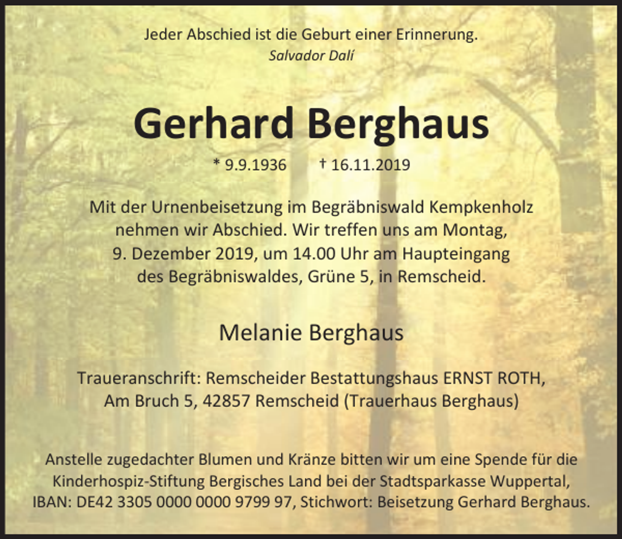 <p>Jeder Abschied ist die Geburt einer Erinnerung.<br />Salvador Dalí</p><p>Gerhard Berghaus<br />* 9.9.1936</p><p>† 16.11.2019</p><p>Mit der Urnenbeisetzung im Begräbniswald Kempkenholz<br />nehmen wir Abschied. Wir treffen uns am Montag,<br />9. Dezember 2019, um 14.00 Uhr am Haupteingang<br />des Begräbniswaldes, Grüne 5, in Remscheid.</p><p>Melanie Berghaus<br />Traueranschrift: Remscheider Bestattungshaus ERNST ROTH,<br />Am Bruch 5, 42857 Remscheid (Trauerhaus Berghaus)<br />Anstelle zugedachter Blumen und Kränze bitten wir um eine Spende für die<br />Kinderhospiz-Stiftung Bergisches Land bei der Stadtsparkasse Wuppertal,<br />IBAN: DE42 3305 9797, Stichwort: Beisetzung Gerhard Berghaus.</p>