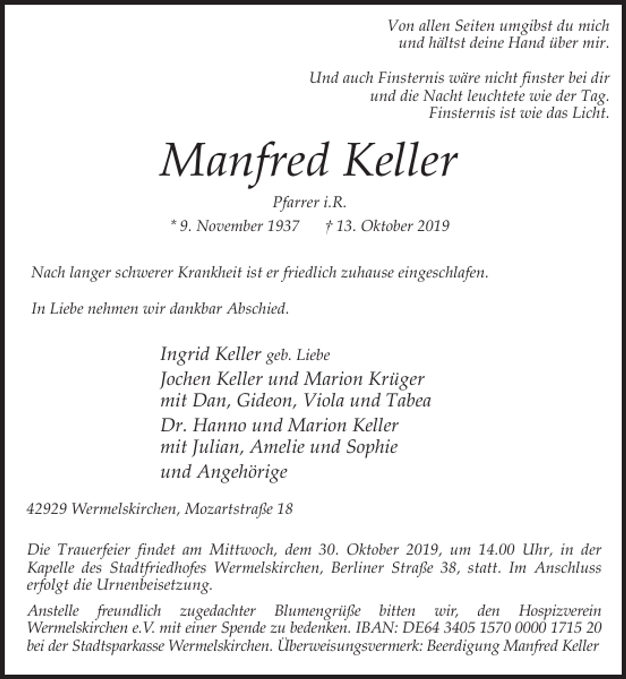 <p>Von allen Seiten umgibst du mich<br />und hältst deine Hand über mir.<br />Und auch Finsternis wäre nicht finster bei dir<br />und die Nacht leuchtete wie der Tag.<br />Finsternis ist wie das Licht.</p><p>Manfred Keller<br />Pfarrer i.R.<br />* 9. November 1937<br />† 13. Oktober 2019<br />Nach langer schwerer Krankheit ist er friedlich zuhause eingeschlafen.<br />In Liebe nehmen wir dankbar Abschied.</p><p>Ingrid Keller geb. Liebe<br />Jochen Keller und Marion Krüger<br />mit Dan, Gideon, Viola und Tabea<br />Dr. Hanno und Marion Keller<br />mit Julian, Amelie und Sophie<br />und Angehörige<br />42929 Wermelskirchen, Mozartstraße 18<br />Die Trauerfeier findet am Mittwoch, dem 30. Oktober 2019, um 14.00 Uhr, in der<br />Kapelle des Stadtfriedhofes Wermelskirchen, Berliner Straße 38, statt. Im Anschluss<br />erfolgt die Urnenbeisetzung.<br />Anstelle freundlich zugedachter Blumengrüße bitten wir, den Hospizverein<br />Wermelskirchen e.V. mit einer Spende zu bedenken. IBAN: DE64 3405 157000 1715 20<br />bei der Stadtsparkasse Wermelskirchen. Überweisungsvermerk: Beerdigung Manfred Keller</p>