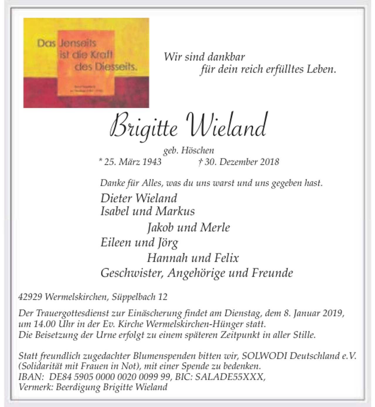 <p>Wir sind dankbar<br />für dein reich erfülltes Leben.</p><p>Brigitte Wieland<br />* 25. März 1943</p><p>geb. Höschen<br />† 30. Dezember 2018</p><p>Danke für Alles, was du uns warst und uns gegeben hast.</p><p>Dieter Wieland<br />Isabel und Markus<br />Jakob und Merle<br />Eileen und Jörg<br />Hannah und Felix<br />Geschwister, Angehörige und Freunde<br />42929 Wermelskirchen, Süppelbach 12</p><p>Der Trauergottesdienst zur Einäscherung findet am Dienstag, dem 8. Januar 2019,<br />um 14.00 Uhr in der Ev. Kirche Wermelskirchen-Hünger statt.<br />Die Beisetzung der Urne erfolgt zu einem späteren Zeitpunkt in aller Stille.<br />Statt freundlich zugedachter Blumenspenden bitten wir, SOLWODI Deutschland e.V.<br />(Solidarität mit Frauen in Not), mit einer Spende zu bedenken.<br />IBAN: DE84 5905 0020, BIC: SALADE55XXX,<br />Vermerk: Beerdigung Brigitte Wieland</p>
