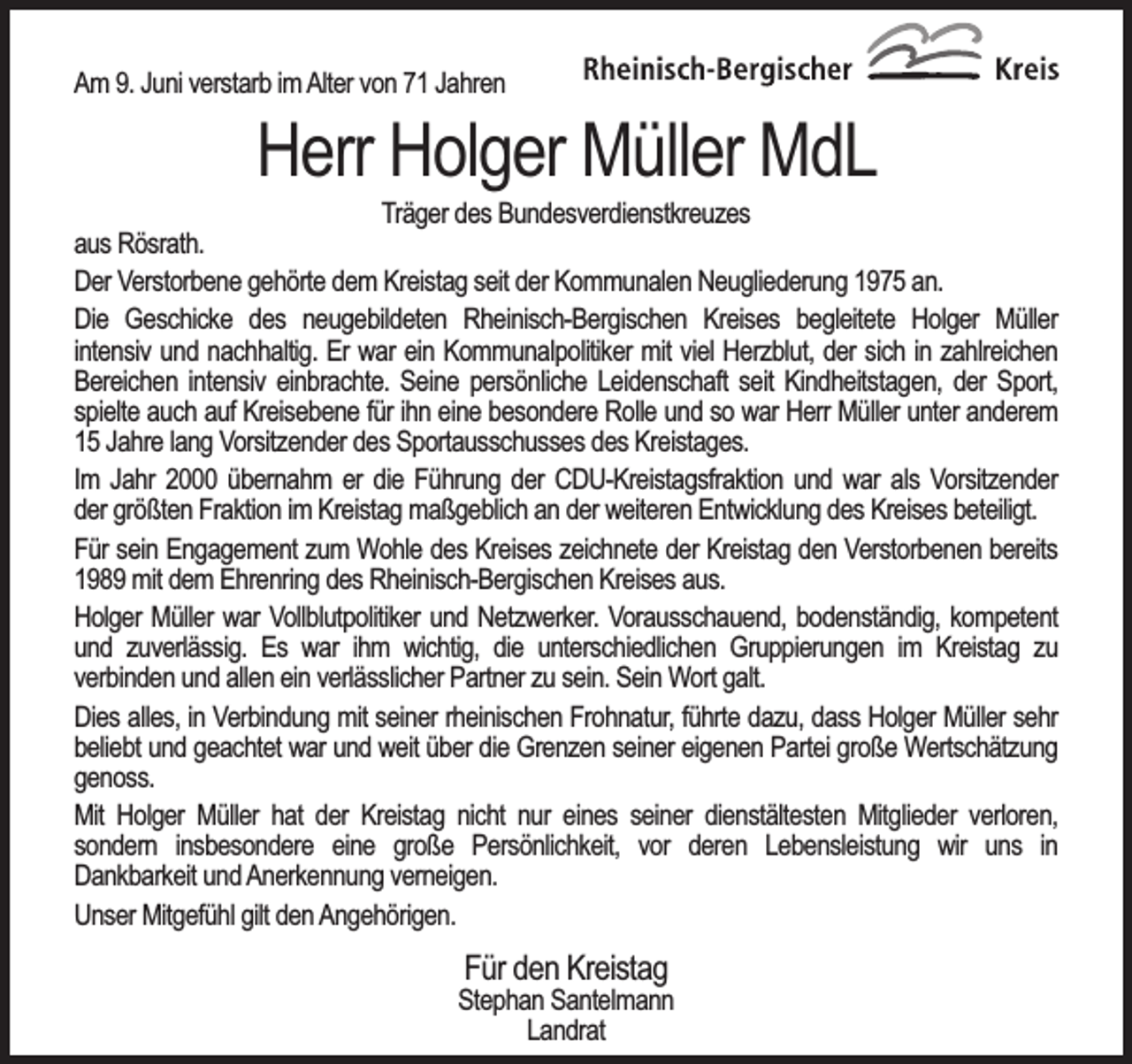 <p>Am 9. Juni verstarb im Alter von 71 Jahren</p><p>Herr Holger Müller MdL</p><p>Träger des Bundesverdienstkreuzes<br />aus Rösrath.<br />Der Verstorbene gehörte dem Kreistag seit der Kommunalen Neugliederung 1975 an.<br />Die Geschicke des neugebildeten Rheinisch-Bergischen Kreises begleitete Holger Müller<br />intensiv und nachhaltig. Er war ein Kommunalpolitiker mit viel Herzblut, der sich in zahlreichen<br />Bereichen intensiv einbrachte. Seine persönliche Leidenschaft seit Kindheitstagen, der Sport,<br />spielte auch auf Kreisebene für ihn eine besondere Rolle und so war Herr Müller unter anderem<br />15 Jahre lang Vorsitzender des Sportausschusses des Kreistages.<br />Im Jahr 2000 übernahm er die Führung der CDU-Kreistagsfraktion und war als Vorsitzender<br />der größten Fraktion im Kreistag maßgeblich an der weiteren Entwicklung des Kreises beteiligt.<br />Für sein Engagement zum Wohle des Kreises zeichnete der Kreistag den Verstorbenen bereits<br />1989 mit dem Ehrenring des Rheinisch-Bergischen Kreises aus.<br />Holger Müller war Vollblutpolitiker und Netzwerker. Vorausschauend, bodenständig, kompetent<br />und zuverlässig. Es war ihm wichtig, die unterschiedlichen Gruppierungen im Kreistag zu<br />verbinden und allen ein verlässlicher Partner zu sein. Sein Wort galt.<br />Dies alles, in Verbindung mit seiner rheinischen Frohnatur, führte dazu, dass Holger Müller sehr<br />beliebt und geachtet war und weit über die Grenzen seiner eigenen Partei große Wertschätzung<br />genoss.<br />Mit Holger Müller hat der Kreistag nicht nur eines seiner dienstältesten Mitglieder verloren,<br />sondern insbesondere eine große Persönlichkeit, vor deren Lebensleistung wir uns in<br />Dankbarkeit und Anerkennung verneigen.<br />Unser Mitgefühl gilt den Angehörigen.</p><p>Für den Kreistag</p><p>Stephan Santelmann<br />Landrat</p>