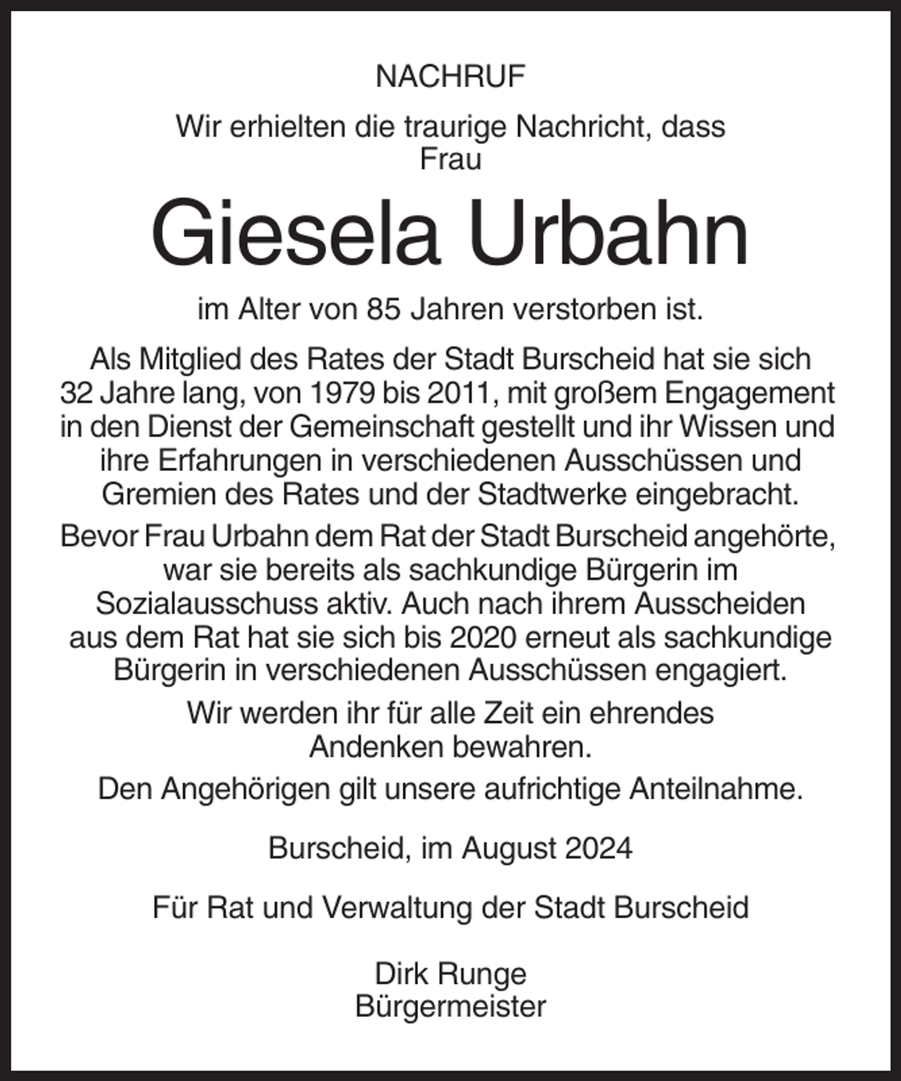 <p>NACHRUF<br />Wir erhielten die traurige Nachricht, dass<br />Frau</p><p>Giesela Urbahn<br />im Alter von 85 Jahren verstorben ist.<br />Als Mitglied des Rates der Stadt Burscheid hat sie sich<br />32 Jahre lang, von 1979 bis 2011, mit großem Engagement<br />in den Dienst der Gemeinschaft gestellt und ihr Wissen und<br />ihre Erfahrungen in verschiedenen Ausschüssen und<br />Gremien des Rates und der Stadtwerke eingebracht.<br />Bevor Frau Urbahn dem Rat der Stadt Burscheid angehörte,<br />war sie bereits als sachkundige Bürgerin im<br />Sozialausschuss aktiv. Auch nach ihrem Ausscheiden<br />aus dem Rat hat sie sich bis 2020 erneut als sachkundige<br />Bürgerin in verschiedenen Ausschüssen engagiert.<br />Wir werden ihr für alle Zeit ein ehrendes<br />Andenken bewahren.<br />Den Angehörigen gilt unsere aufrichtige Anteilnahme.<br />Burscheid, im August 2024<br />Für Rat und Verwaltung der Stadt Burscheid<br />Dirk Runge<br />Bürgermeister</p>