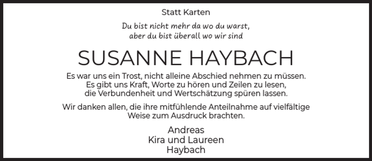 <p>Statt Karten</p><p>Du bist nicht mehr da wo du warst,<br />aber du bist überall wo wir sind</p><p>SUSANNE HAYBACH</p><p>Es war uns ein Trost, nicht alleine Abschied nehmen zu müssen.<br />Es gibt uns Kraft, Worte zu hören und Zeilen zu lesen,<br />die Verbundenheit und Wertschätzung spüren lassen.<br />Wir danken allen, die ihre mitfühlende Anteilnahme auf vielfältige<br />Weise zum Ausdruck brachten.</p><p>Andreas<br />Kira und Laureen<br />Haybach</p>