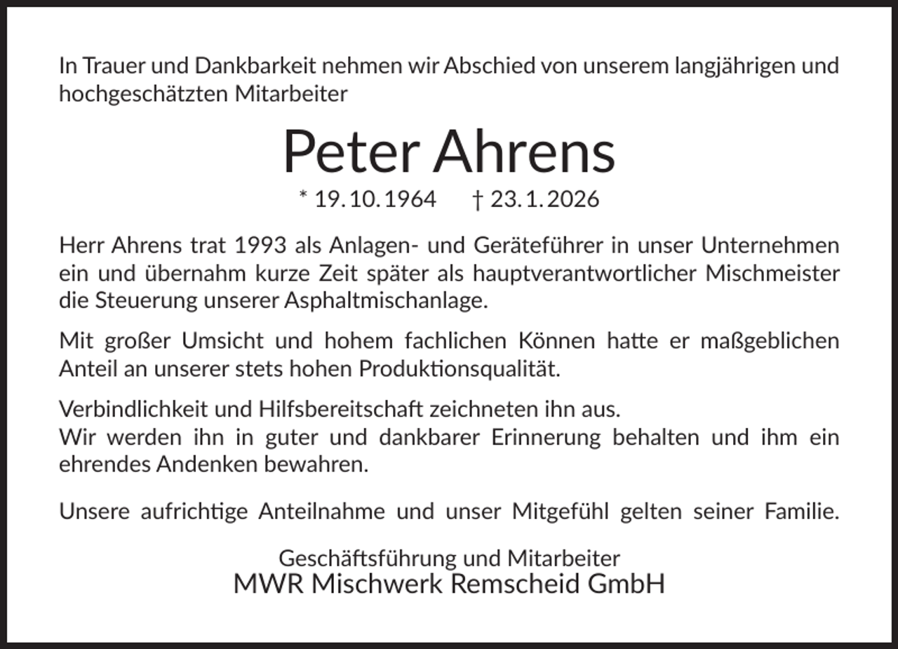 <p>In Trauer und Dankbarkeit nehmen wir Abschied von unserem langjährigen und<br />hochgeschätzten Mitarbeiter</p>
<p>Peter Ahrens<br />* 19. 10. 1964</p>
<p>† 23. 1. 2026</p>
<p>Herr Ahrens trat 1993 als Anlagen- und Geräteführer in unser Unternehmen<br />ein und übernahm kurze Zeit später als hauptverantwortlicher Mischmeister<br />die Steuerung unserer Asphaltmischanlage.<br />Mit großer Umsicht und hohem fachlichen Können hatte er maßgeblichen<br />Anteil an unserer stets hohen Produktionsqualität.<br />Verbindlichkeit und Hilfsbereitschaft zeichneten ihn aus.<br />Wir werden ihn in guter und dankbarer Erinnerung behalten und ihm ein<br />ehrendes Andenken bewahren.<br />Unsere aufrichtige Anteilnahme und unser Mitgefühl gelten seiner Familie.<br />Geschäftsführung und Mitarbeiter</p>
<p>MWR Mischwerk Remscheid GmbH</p>