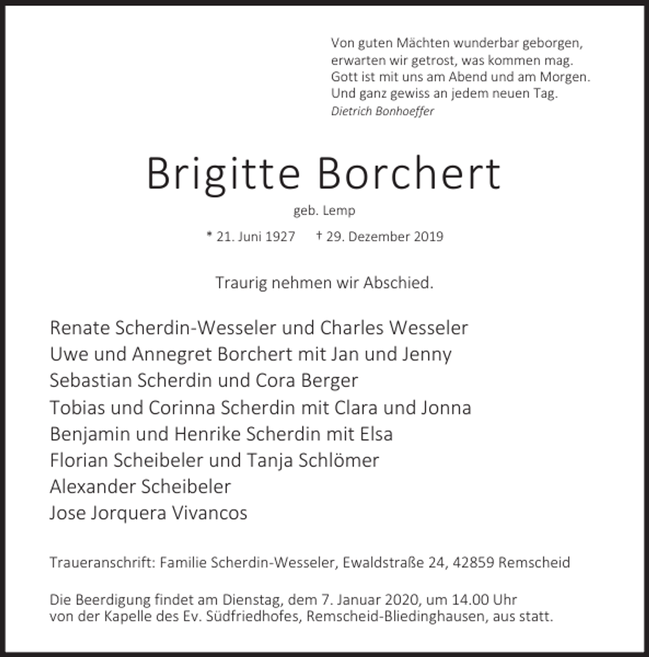<p>Von guten Mächten wunderbar geborgen,<br />erwarten wir getrost, was kommen mag.<br />Gott ist mit uns am Abend und am Morgen.<br />Und ganz gewiss an jedem neuen Tag.<br />Dietrich Bonhoeffer</p><p>Brigitte Borchert<br />geb. Lemp</p><p>* 21. Juni 1927</p><p>† 29. Dezember 2019</p><p>Traurig nehmen wir Abschied.</p><p>Renate Scherdin-Wesseler und Charles Wesseler<br />Uwe und Annegret Borchert mit Jan und Jenny<br />Sebastian Scherdin und Cora Berger<br />Tobias und Corinna Scherdin mit Clara und Jonna<br />Benjamin und Henrike Scherdin mit Elsa<br />Florian Scheibeler und Tanja Schlömer<br />Alexander Scheibeler<br />Jose Jorquera Vivancos<br />Traueranschrift: Familie Scherdin-Wesseler, Ewaldstraße 24, 42859 Remscheid<br />Die Beerdigung findet am Dienstag, dem 7. Januar 2020, um 14.00 Uhr<br />von der Kapelle des Ev. Südfriedhofes, Remscheid-Bliedinghausen, aus statt.</p>