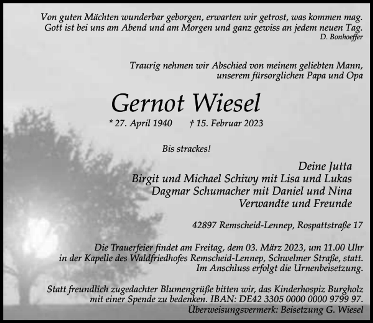 <p>Von guten Mächten wunderbar geborgen, erwarten wir getrost, was kommen mag.<br />Gott ist bei uns am Abend und am Morgen und ganz gewiss an jedem neuen Tag.<br />D. Bonhoeffer</p><p>Traurig nehmen wir Abschied von meinem geliebten Mann,<br />unserem fürsorglichen Papa und Opa</p><p>Gernot Wiesel</p><p>* 27. April 1940</p><p>† 15. Februar 2023</p><p>Bis strackes!</p><p>Deine Jutta<br />Birgit und Michael Schiwy mit Lisa und Lukas<br />Dagmar Schumacher mit Daniel und Nina<br />Verwandte und Freunde<br />42897 Remscheid-Lennep, Rospattstraße 17<br />Die Trauerfeier findet am Freitag, dem 03. März 2023, um 11.00 Uhr<br />in der Kapelle des Waldfriedhofes Remscheid-Lennep, Schwelmer Straße, statt.<br />Im Anschluss erfolgt die Urnenbeisetzung.<br />Statt freundlich zugedachter Blumengrüße bitten wir, das Kinderhospiz Burgholz<br />mit einer Spende zu bedenken. IBAN: DE42 3305 9797.<br />Überweisungsvermerk: Beisetzung G. Wiesel</p>