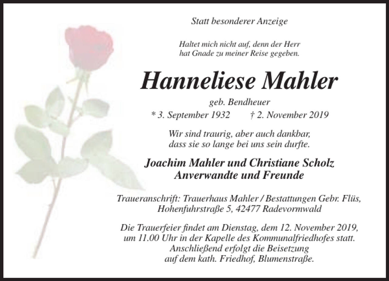 <p>Statt besonderer Anzeige<br />Haltet mich nicht auf, denn der Herr<br />hat Gnade zu meiner Reise gegeben.</p><p>Hanneliese Mahler<br />geb. Bendheuer<br />* 3. September 1932<br />† 2. November 2019<br />Wir sind traurig, aber auch dankbar,<br />dass sie so lange bei uns sein durfte.</p><p>Joachim Mahler und Christiane Scholz<br />Anverwandte und Freunde<br />Traueranschrift: Trauerhaus Mahler / Bestattungen Gebr. Flüs,<br />Hohenfuhrstraße 5, 42477 Radevormwald<br />Die Trauerfeier findet am Dienstag, dem 12. November 2019,<br />um 11.00 Uhr in der Kapelle des Kommunalfriedhofes statt.<br />Anschließend erfolgt die Beisetzung<br />auf dem kath. Friedhof, Blumenstraße.</p>