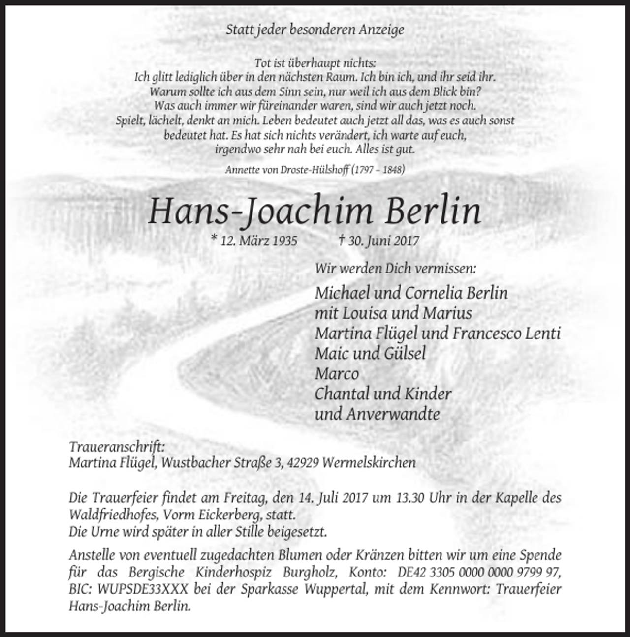 <p>Statt jeder besonderen Anzeige<br />Tot ist überhaupt nichts:<br />Ich glitt lediglich über in den nächsten Raum. Ich bin ich, und ihr seid ihr.<br />Warum sollte ich aus dem Sinn sein, nur weil ich aus dem Blick bin?<br />Was auch immer wir füreinander waren, sind wir auch jetzt noch.<br />Spielt, lächelt, denkt an mich. Leben bedeutet auch jetzt all das, was es auch sonst<br />bedeutet hat. Es hat sich nichts verändert, ich warte auf euch,<br />irgendwo sehr nah bei euch. Alles ist gut.<br />Annette von Droste-Hülshoff (1797 – 1848)</p><p>Hans-Joachim Berlin<br />* 12. März 1935</p><p>† 30. Juni 2017<br />Wir werden Dich vermissen:</p><p>Michael und Cornelia Berlin<br />mit Louisa und Marius<br />Martina Flügel und Francesco Lenti<br />Maic und Gülsel<br />Marco<br />Chantal und Kinder<br />und Anverwandte<br />Traueranschrift:<br />Martina Flügel, Wustbacher Straße 3, 42929 Wermelskirchen<br />Die Trauerfeier findet am Freitag, den 14. Juli 2017 um 13.30 Uhr in der Kapelle des<br />Waldfriedhofes, Vorm Eickerberg, statt.<br />Die Urne wird später in aller Stille beigesetzt.<br />Anstelle von eventuell zugedachten Blumen oder Kränzen bitten wir um eine Spende<br />für das Bergische Kinderhospiz Burgholz, Konto: DE42 3305 9797,<br />BIC: WUPSDE33XXX bei der Sparkasse Wuppertal, mit dem Kennwort: Trauerfeier<br />Hans-Joachim Berlin.</p>