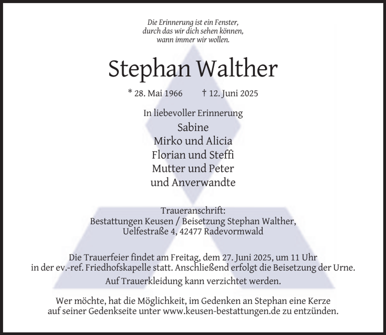 <p>Die Erinnerung ist ein Fenster,<br />durch das wir dich sehen können,<br />wann immer wir wollen.</p><p>Stephan Walther<br />* 28. Mai 1966</p><p>† 12. Juni 2025</p><p>In liebevoller Erinnerung</p><p>Sabine<br />Mirko und Alicia<br />Florian und Steffi<br />Mutter und Peter<br />und Anverwandte<br />Traueranschrift:<br />Bestattungen Keusen / Beisetzung Stephan Walther,<br />Uelfestraße 4, 42477 Radevormwald<br />Die Trauerfeier findet am Freitag, dem 27. Juni 2025, um 11 Uhr<br />in der ev.-ref. Friedhofskapelle statt. Anschließend erfolgt die Beisetzung der Urne.<br />Auf Trauerkleidung kann verzichtet werden.<br />Wer möchte, hat die Möglichkeit, im Gedenken an Stephan eine Kerze<br />auf seiner Gedenkseite unter www.keusen-bestattungen.de zu entzünden.</p>