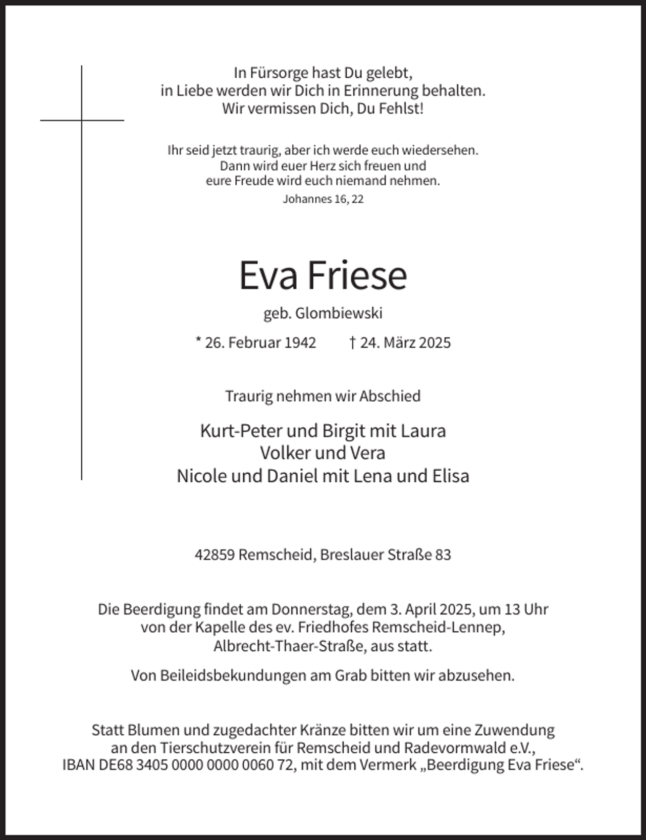 <p>In Fürsorge hast Du gelebt,<br />in Liebe werden wir Dich in Erinnerung behalten.<br />Wir vermissen Dich, Du Fehlst!<br />Ihr seid jetzt traurig, aber ich werde euch wiedersehen.<br />Dann wird euer Herz sich freuen und<br />eure Freude wird euch niemand nehmen.<br />Johannes 16, 22</p><p>Eva Friese<br />geb. Glombiewski<br />* 26. Februar 1942</p><p>† 24. März 2025</p><p>Traurig nehmen wir Abschied</p><p>Kurt-Peter und Birgit mit Laura<br />Volker und Vera<br />Nicole und Daniel mit Lena und Elisa</p><p>42859 Remscheid, Breslauer Straße 83<br />Die Beerdigung findet am Donnerstag, dem 3. April 2025, um 13 Uhr<br />von der Kapelle des ev. Friedhofes Remscheid-Lennep,<br />Albrecht-Thaer-Straße, aus statt.<br />Von Beileidsbekundungen am Grab bitten wir abzusehen.<br />Statt Blumen und zugedachter Kränze bitten wir um eine Zuwendung<br />an den Tierschutzverein für Remscheid und Radevormwald e.V.,<br />IBAN DE68 3405 0060 72, mit dem Vermerk „Beerdigung Eva Friese“.</p>
