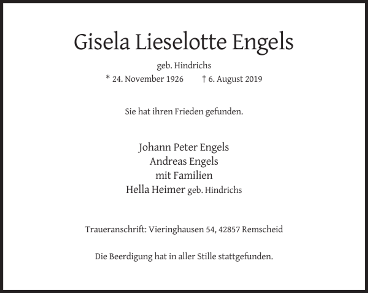 <p>Gisela Lieselotte Engels<br />geb. Hindrichs<br />* 24. November 1926<br />† 6. August 2019</p><p>Sie hat ihren Frieden gefunden.</p><p>Johann Peter Engels<br />Andreas Engels<br />mit Familien<br />Hella Heimer geb. Hindrichs</p><p>Traueranschrift: Vieringhausen 54, 42857 Remscheid</p><p>Die Beerdigung hat in aller Stille stattgefunden.</p>