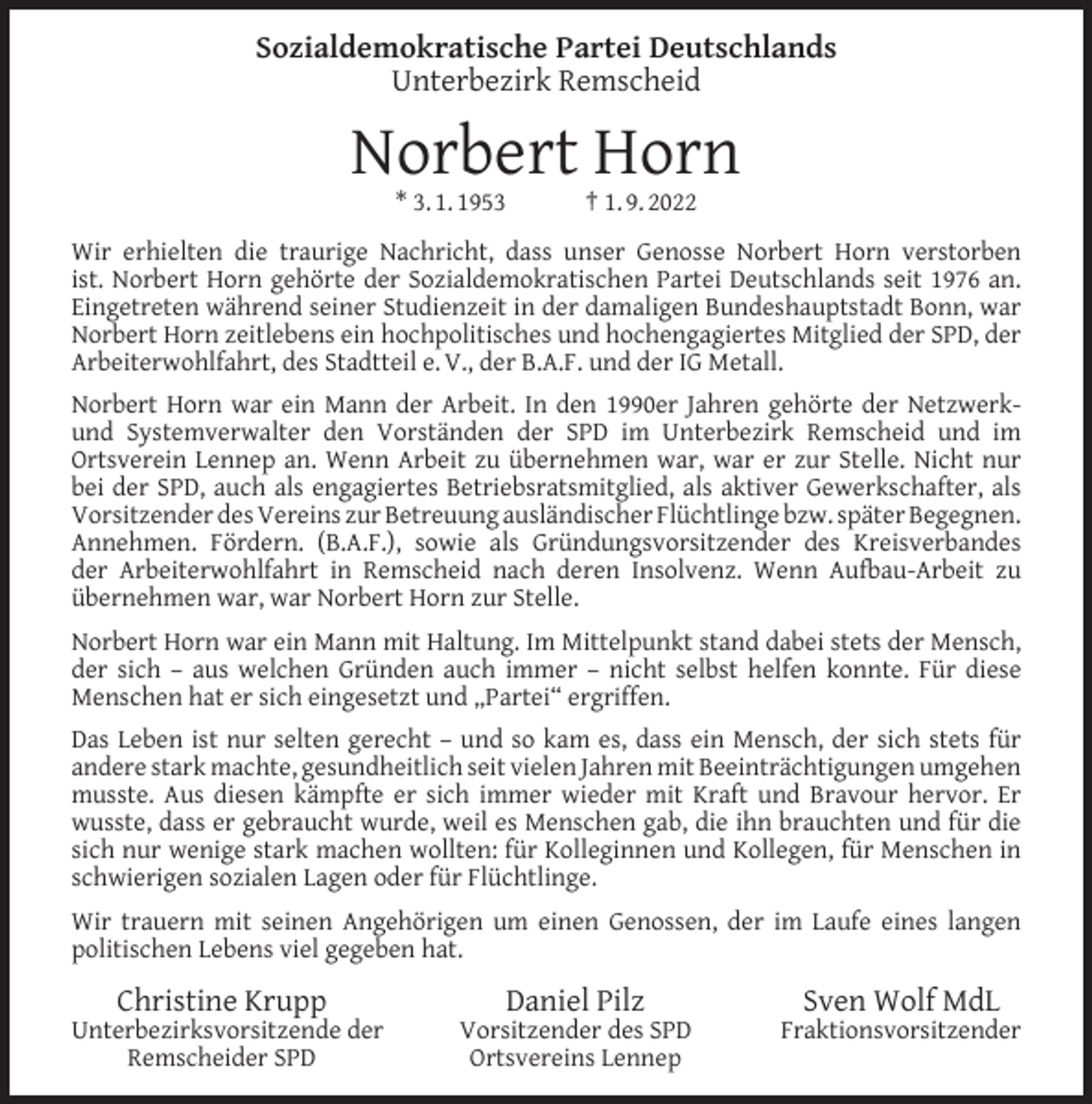 <p>Sozialdemokratische Partei Deutschlands<br />Unterbezirk Remscheid</p><p>Norbert Horn<br />* 3. 1. 1953</p><p>† 1. 9. 2022</p><p>Wir erhielten die traurige Nachricht, dass unser Genosse Norbert Horn verstorben<br />ist. Norbert Horn gehörte der Sozialdemokratischen Partei Deutschlands seit 1976 an.<br />Eingetreten während seiner Studienzeit in der damaligen Bundeshauptstadt Bonn, war<br />Norbert Horn zeitlebens ein hochpolitisches und hochengagiertes Mitglied der SPD, der<br />Arbeiterwohlfahrt, des Stadtteil e. V., der B.A.F. und der IG Metall.<br />Norbert Horn war ein Mann der Arbeit. In den 1990er Jahren gehörte der Netzwerkund Systemverwalter den Vorständen der SPD im Unterbezirk Remscheid und im<br />Ortsverein Lennep an. Wenn Arbeit zu übernehmen war, war er zur Stelle. Nicht nur<br />bei der SPD, auch als engagiertes Betriebsratsmitglied, als aktiver Gewerkschafter, als<br />Vorsitzender des Vereins zur Betreuung ausländischer Flüchtlinge bzw. später Begegnen.<br />Annehmen. Fördern. (B.A.F.), sowie als Gründungsvorsitzender des Kreisverbandes<br />der Arbeiterwohlfahrt in Remscheid nach deren Insolvenz. Wenn Aufbau-Arbeit zu<br />übernehmen war, war Norbert Horn zur Stelle.<br />Norbert Horn war ein Mann mit Haltung. Im Mittelpunkt stand dabei stets der Mensch,<br />der sich – aus welchen Gründen auch immer – nicht selbst helfen konnte. Für diese<br />Menschen hat er sich eingesetzt und „Partei“ ergriffen.<br />Das Leben ist nur selten gerecht – und so kam es, dass ein Mensch, der sich stets für<br />andere stark machte, gesundheitlich seit vielen Jahren mit Beeinträchtigungen umgehen<br />musste. Aus diesen kämpfte er sich immer wieder mit Kraft und Bravour hervor. Er<br />wusste, dass er gebraucht wurde, weil es Menschen gab, die ihn brauchten und für die<br />sich nur wenige stark machen wollten: für Kolleginnen und Kollegen, für Menschen in<br />schwierigen sozialen Lagen oder für Flüchtlinge.<br />Wir trauern mit seinen Angehörigen um einen Genossen, der im Laufe eines langen<br />politischen Lebens viel gegeben hat.</p><p>Christine Krupp</p><p>Unterbezirksvorsitzende der<br />Remscheider SPD</p><p>Daniel Pilz</p><p>Vorsitzender des SPD<br />Ortsvereins Lennep</p><p>Sven Wolf MdL</p><p>Fraktionsvorsitzender</p>