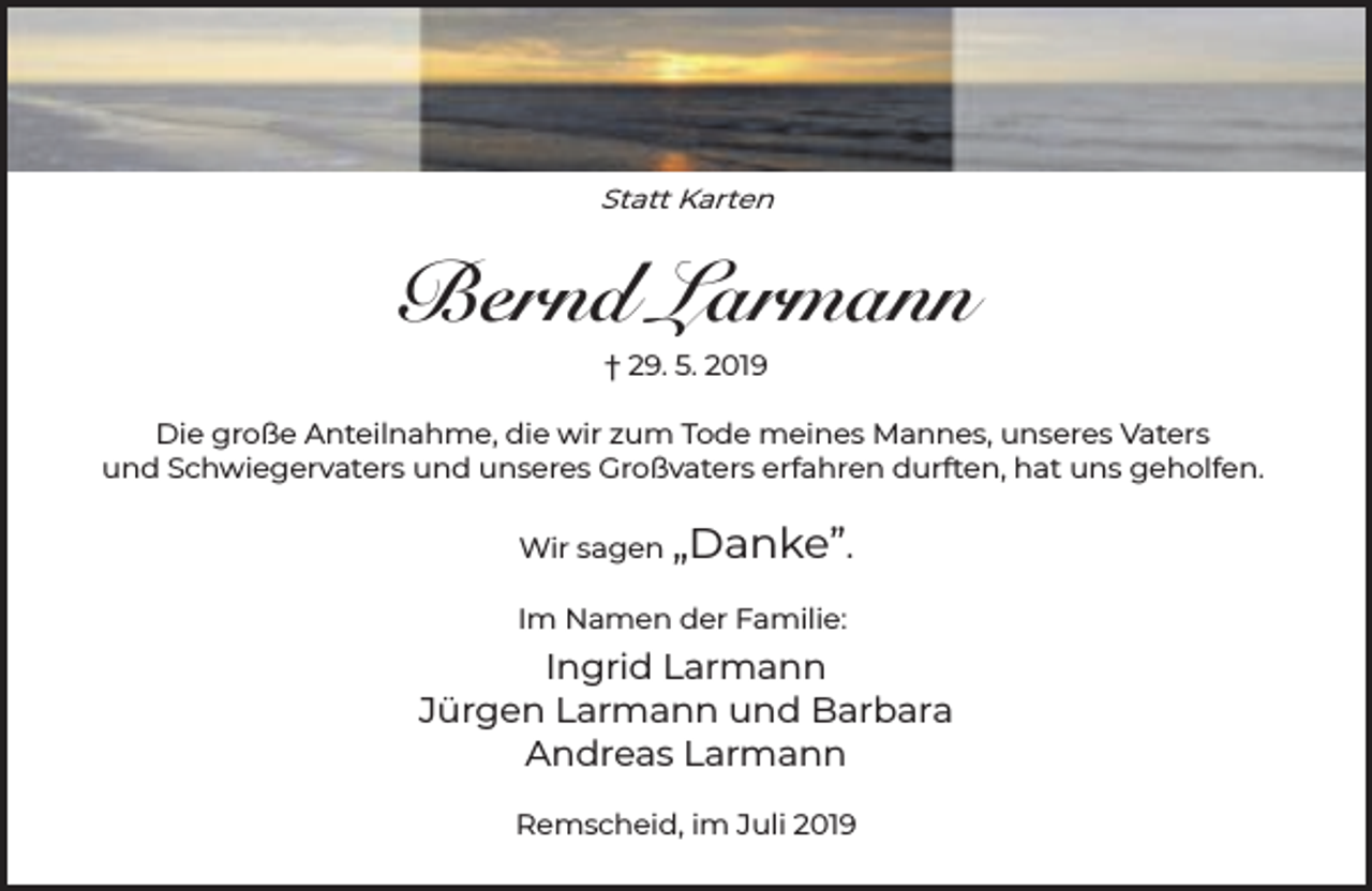 <p>Statt Karten</p><p>Bernd Larmann<br />† 29. 5. 2019</p><p>Die große Anteilnahme, die wir zum Tode meines Mannes, unseres Vaters<br />und Schwiegervaters und unseres Großvaters erfahren durften, hat uns geholfen.<br />Wir sagen „Danke”.<br />Im Namen der Familie:</p><p>Ingrid Larmann<br />Jürgen Larmann und Barbara<br />Andreas Larmann<br />Remscheid, im Juli 2019</p>