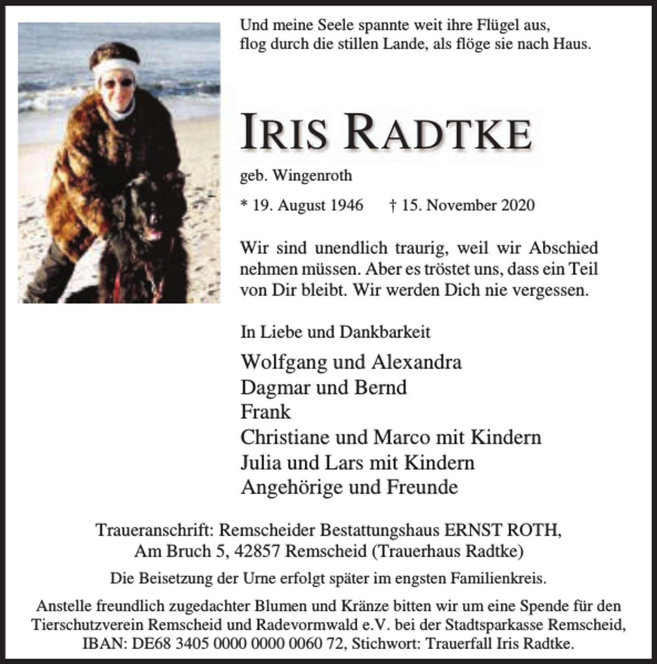 <p>Und meine Seele spannte weit ihre Flügel aus,<br />flog durch die stillen Lande, als flöge sie nach Haus.</p><p>I RIS RADTKE</p><p>geb. Wingenroth</p><p>* 19. August 1946</p><p>† 15. November 2020</p><p>Wir sind unendlich traurig, weil wir Abschied<br />nehmen müssen. Aber es tröstet uns, dass ein Teil<br />von Dir bleibt. Wir werden Dich nie vergessen.<br />In Liebe und Dankbarkeit</p><p>Wolfgang und Alexandra<br />Dagmar und Bernd<br />Frank<br />Christiane und Marco mit Kindern<br />Julia und Lars mit Kindern<br />Angehörige und Freunde<br />Traueranschrift: Remscheider Bestattungshaus ERNST ROTH,<br />Am Bruch 5, 42857 Remscheid (Trauerhaus Radtke)<br />Die Beisetzung der Urne erfolgt später im engsten Familienkreis.<br />Anstelle freundlich zugedachter Blumen und Kränze bitten wir um eine Spende für den<br />Tierschutzverein Remscheid und Radevormwald e.V. bei der Stadtsparkasse Remscheid,<br />IBAN: DE68 3405 0060 72, Stichwort: Trauerfall Iris Radtke.</p>