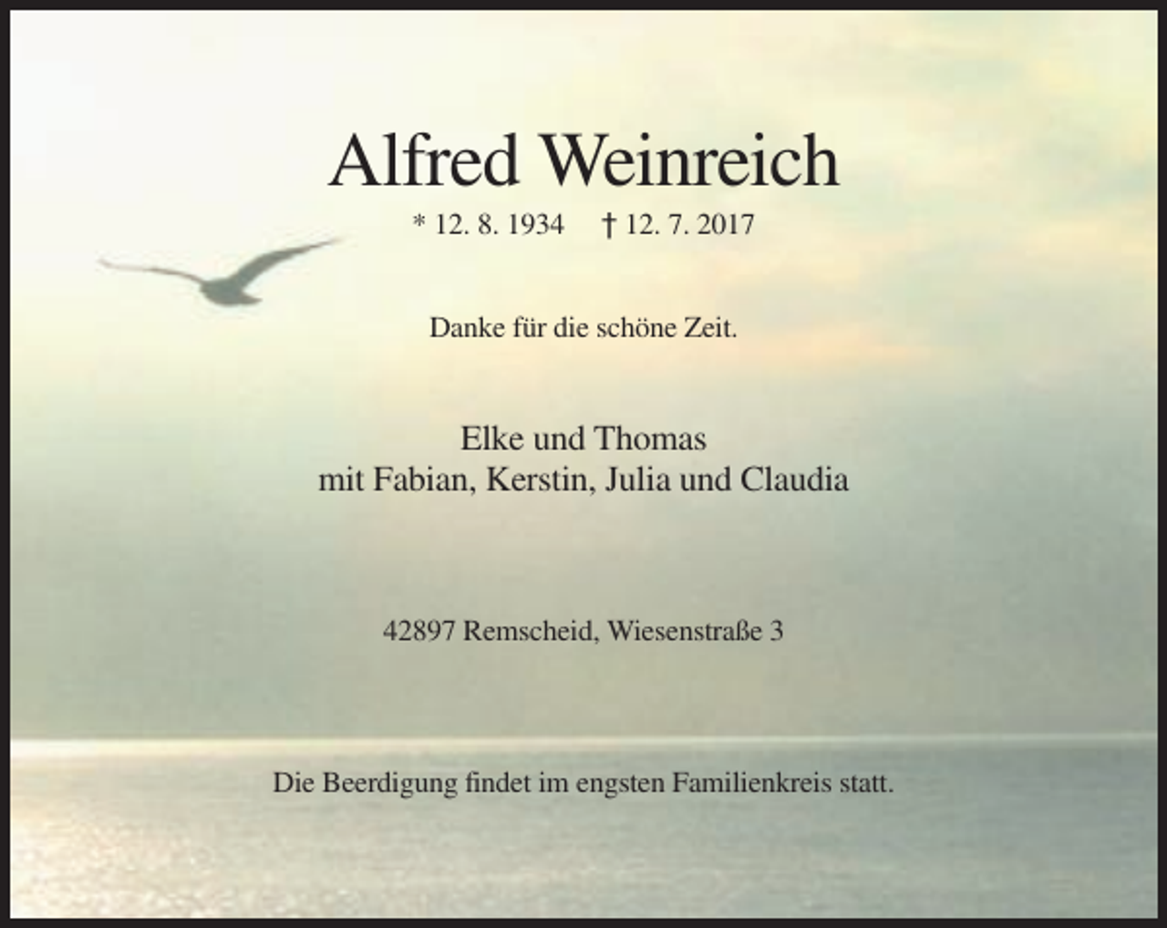 <p>Alfred Weinreich<br />* 12. 8. 1934</p><p>† 12. 7. 2017</p><p>Danke für die schöne Zeit.</p><p>Elke und Thomas<br />mit Fabian, Kerstin, Julia und Claudia</p><p>42897 Remscheid, Wiesenstraße 3</p><p>Die Beerdigung findet im engsten Familienkreis statt.</p>