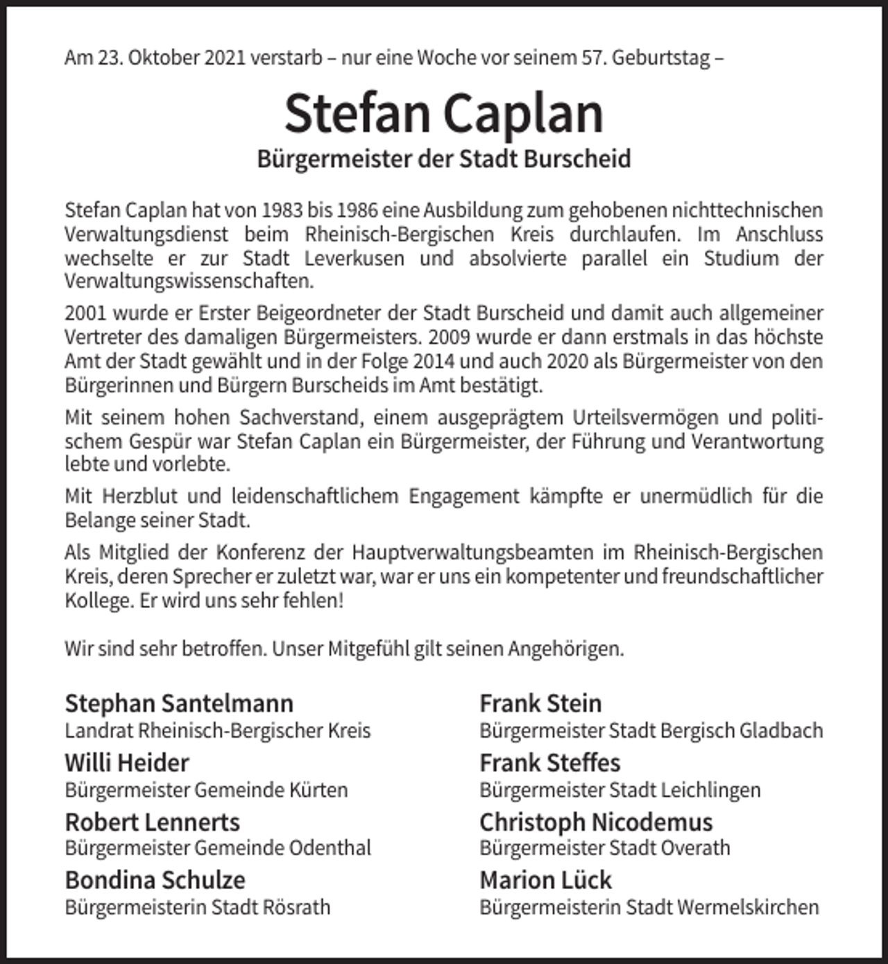 <p>Am 23. Oktober 2021 verstarb – nur eine Woche vor seinem 57. Geburtstag –</p><p>Stefan Caplan<br />Bürgermeister der Stadt Burscheid<br />Stefan Caplan hat von 1983 bis 1986 eine Ausbildung zum gehobenen nichttechnischen<br />Verwaltungsdienst beim Rheinisch-Bergischen Kreis durchlaufen. Im Anschluss<br />wechselte er zur Stadt Leverkusen und absolvierte parallel ein Studium der<br />Verwaltungswissenschaften.<br />2001 wurde er Erster Beigeordneter der Stadt Burscheid und damit auch allgemeiner<br />Vertreter des damaligen Bürgermeisters. 2009 wurde er dann erstmals in das höchste<br />Amt der Stadt gewählt und in der Folge 2014 und auch 2020 als Bürgermeister von den<br />Bürgerinnen und Bürgern Burscheids im Amt bestätigt.<br />Mit seinem hohen Sachverstand, einem ausgeprägtem Urteilsvermögen und politischem Gespür war Stefan Caplan ein Bürgermeister, der Führung und Verantwortung<br />lebte und vorlebte.<br />Mit Herzblut und leidenschaftlichem Engagement kämpfte er unermüdlich für die<br />Belange seiner Stadt.<br />Als Mitglied der Konferenz der Hauptverwaltungsbeamten im Rheinisch-Bergischen<br />Kreis, deren Sprecher er zuletzt war, war er uns ein kompetenter und freundschaftlicher<br />Kollege. Er wird uns sehr fehlen!<br />Wir sind sehr betroffen. Unser Mitgefühl gilt seinen Angehörigen.</p><p>Stephan Santelmann</p><p>Frank Stein</p><p>Landrat Rheinisch-Bergischer Kreis</p><p>Bürgermeister Stadt Bergisch Gladbach</p><p>Willi Heider</p><p>Frank Steffes</p><p>Bürgermeister Gemeinde Kürten</p><p>Bürgermeister Stadt Leichlingen</p><p>Robert Lennerts</p><p>Christoph Nicodemus</p><p>Bürgermeister Gemeinde Odenthal</p><p>Bürgermeister Stadt Overath</p><p>Bondina Schulze</p><p>Marion Lück</p><p>Bürgermeisterin Stadt Rösrath</p><p>Bürgermeisterin Stadt Wermelskirchen</p>