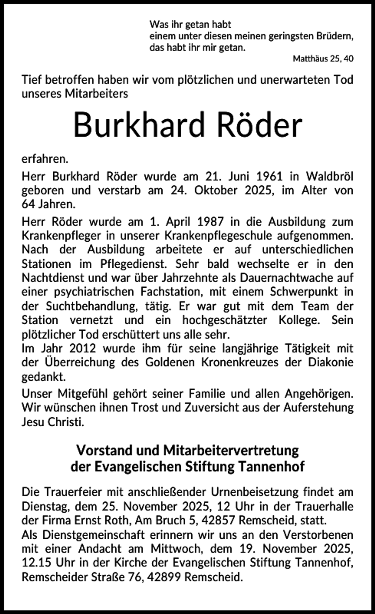 <p>Was ihr getan habt<br />einem unter diesen meinen geringsten Brüdern,<br />das habt ihr mir getan.<br />Matthäus 25, 40</p><p>Tief betroffen haben wir vom plötzlichen und unerwarteten Tod<br />unseres Mitarbeiters</p><p>Burkhard Röder<br />erfahren.<br />Herr Burkhard Röder wurde am 21. Juni 1961 in Waldbröl<br />geboren und verstarb am 24. Oktober 2025, im Alter von<br />64 Jahren.<br />Herr Röder wurde am 1. April 1987 in die Ausbildung zum<br />Krankenpfleger in unserer Krankenpflegeschule aufgenommen.<br />Nach der Ausbildung arbeitete er auf unterschiedlichen<br />Stationen im Pflegedienst. Sehr bald wechselte er in den<br />Nachtdienst und war über Jahrzehnte als Dauernachtwache auf<br />einer psychiatrischen Fachstation, mit einem Schwerpunkt in<br />der Suchtbehandlung, tätig. Er war gut mit dem Team der<br />Station vernetzt und ein hochgeschätzter Kollege. Sein<br />plötzlicher Tod erschüttert uns alle sehr.<br />Im Jahr 2012 wurde ihm für seine langjährige Tätigkeit mit<br />der Überreichung des Goldenen Kronenkreuzes der Diakonie<br />gedankt.<br />Unser Mitgefühl gehört seiner Familie und allen Angehörigen.<br />Wir wünschen ihnen Trost und Zuversicht aus der Auferstehung<br />Jesu Christi.</p><p>Vorstand und Mitarbeitervertretung<br />der Evangelischen Stiftung Tannenhof<br />Die Trauerfeier mit anschließender Urnenbeisetzung findet am<br />Dienstag, dem 25. November 2025, 12 Uhr in der Trauerhalle<br />der Firma Ernst Roth, Am Bruch 5, 42857 Remscheid, statt.<br />Als Dienstgemeinschaft erinnern wir uns an den Verstorbenen<br />mit einer Andacht am Mittwoch, dem 19. November 2025,<br />12.15 Uhr in der Kirche der Evangelischen Stiftung Tannenhof,<br />Remscheider Straße 76, 42899 Remscheid.</p>