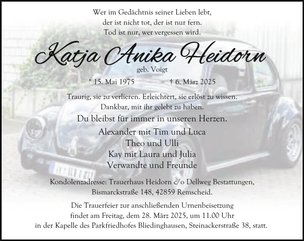 <p>Wer im Gedächtnis seiner Lieben lebt,<br />der ist nicht tot, der ist nur fern.<br />Tod ist nur, wer vergessen wird.</p><p>geb. Voigt<br />* 15. Mai 1975</p><p>† 6. März 2025</p><p>Traurig, sie zu verlieren. Erleichtert, sie erlöst zu wissen.<br />Dankbar, mit ihr gelebt zu haben.</p><p>Du bleibst für immer in unseren Herzen.<br />Alexander mit Tim und Luca<br />Theo und Ulli<br />Kay mit Laura und Julia<br />Verwandte und Freunde<br />Kondolenzadresse: Trauerhaus Heidorn c/o Dellweg Bestattungen,<br />Bismarckstraße 148, 42859 Remscheid.<br />Die Trauerfeier zur anschließenden Urnenbeisetzung<br />findet am Freitag, dem 28. März 2025, um 11.00 Uhr<br />in der Kapelle des Parkfriedhofes Bliedinghausen, Steinackerstraße 38, statt.</p>
