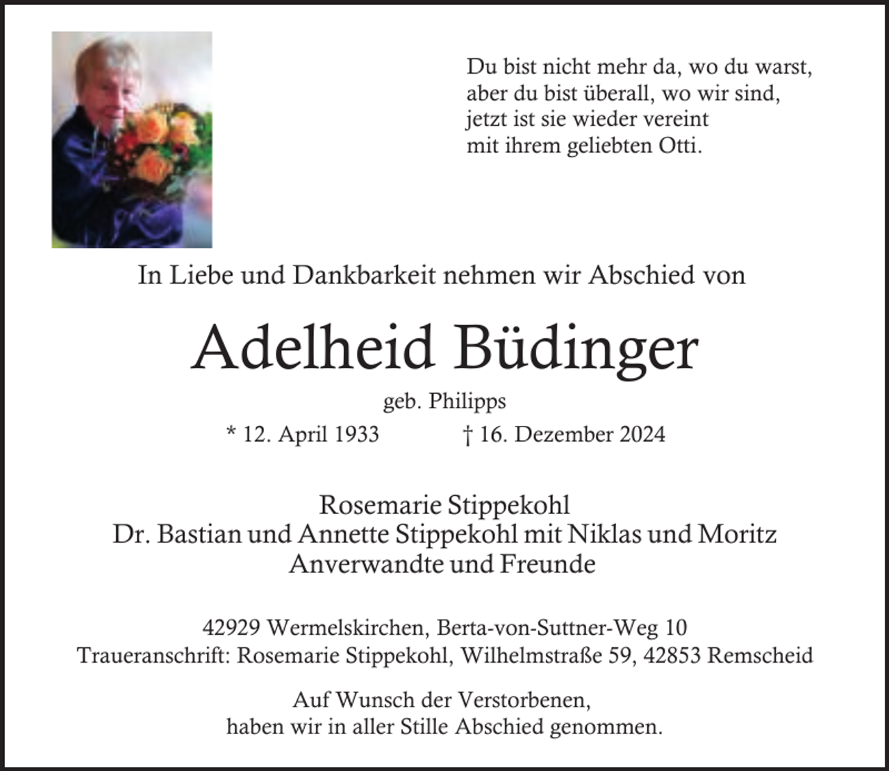 <p>Du bist nicht mehr da, wo du warst,<br />aber du bist überall, wo wir sind,<br />jetzt ist sie wieder vereint<br />mit ihrem geliebten Otti.</p><p>In Liebe und Dankbarkeit nehmen wir Abschied von</p><p>Adelheid Büdinger<br />* 12. April 1933</p><p>geb. Philipps<br />† 16. Dezember 2024</p><p>Rosemarie Stippekohl<br />Dr. Bastian und Annette Stippekohl mit Niklas und Moritz<br />Anverwandte und Freunde<br />42929 Wermelskirchen, Berta-von-Suttner-Weg 10<br />Traueranschrift: Rosemarie Stippekohl, Wilhelmstraße 59, 42853 Remscheid<br />Auf Wunsch der Verstorbenen,<br />haben wir in aller Stille Abschied genommen.</p>