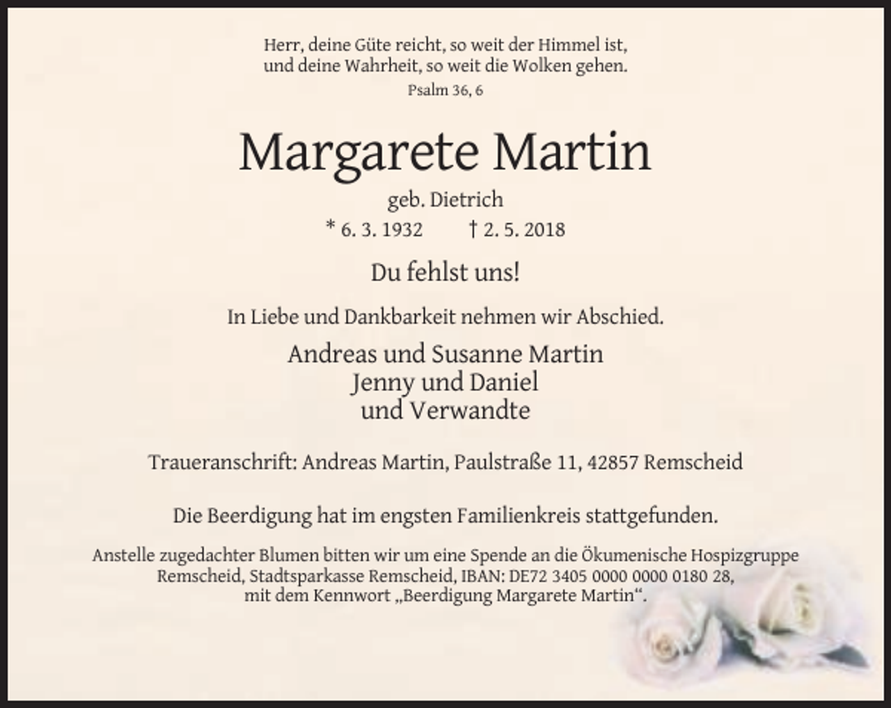 <p>Herr, deine Güte reicht, so weit der Himmel ist,<br />und deine Wahrheit, so weit die Wolken gehen.<br />Psalm 36, 6</p><p>Margarete Martin<br />geb. Dietrich<br />* 6. 3. 1932<br />† 2. 5. 2018</p><p>Du fehlst uns!<br />In Liebe und Dankbarkeit nehmen wir Abschied.</p><p>Andreas und Susanne Martin<br />Jenny und Daniel<br />und Verwandte<br />Traueranschrift: Andreas Martin, Paulstraße 11, 42857 Remscheid<br />Die Beerdigung hat im engsten Familienkreis stattgefunden.<br />Anstelle zugedachter Blumen bitten wir um eine Spende an die Ökumenische Hospizgruppe<br />Remscheid, Stadtsparkasse Remscheid, IBAN: DE72 3405 0180 28,<br />mit dem Kennwort „Beerdigung Margarete Martin“.</p>
