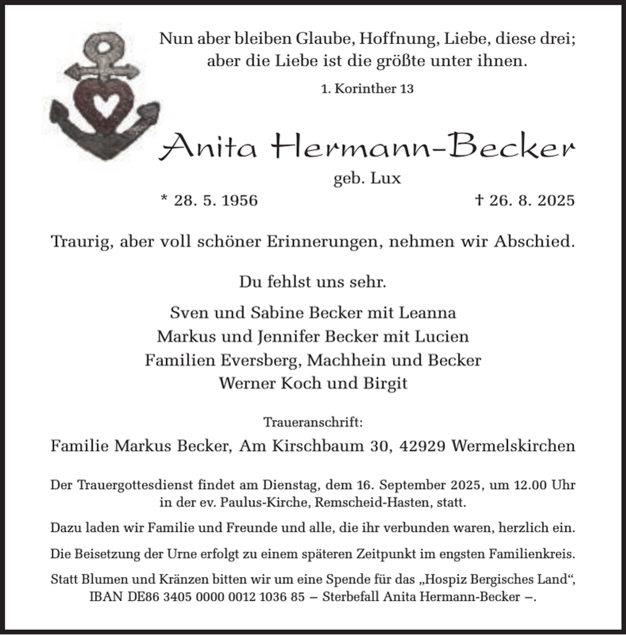 <p>Nun aber bleiben Glaube, Hoffnung, Liebe, diese drei;<br />aber die Liebe ist die größte unter ihnen.<br />1. Korinther 13</p><p>Anita Hermann-Becker<br />geb. Lux</p><p>* 28. 5. 1956</p><p>† 26. 8. 2025</p><p>Traurig, aber voll schöner Erinnerungen, nehmen wir Abschied.<br />Du fehlst uns sehr.<br />Sven und Sabine Becker mit Leanna<br />Markus und Jennifer Becker mit Lucien<br />Familien Eversberg, Machhein und Becker<br />Werner Koch und Birgit<br />Traueranschrift:</p><p>Familie Markus Becker, Am Kirschbaum 30, 42929 Wermelskirchen<br />Der Trauergottesdienst findet am Dienstag, dem 16. September 2025, um 12.00 Uhr<br />in der ev. Paulus-Kirche, Remscheid-Hasten, statt.<br />Dazu laden wir Familie und Freunde und alle, die ihr verbunden waren, herzlich ein.<br />Die Beisetzung der Urne erfolgt zu einem späteren Zeitpunkt im engsten Familienkreis.<br />Statt Blumen und Kränzen bitten wir um eine Spende für das „Hospiz Bergisches Land“,<br />IBAN DE86 3405 0012 1036 85 – Sterbefall Anita Hermann-Becker –.</p>