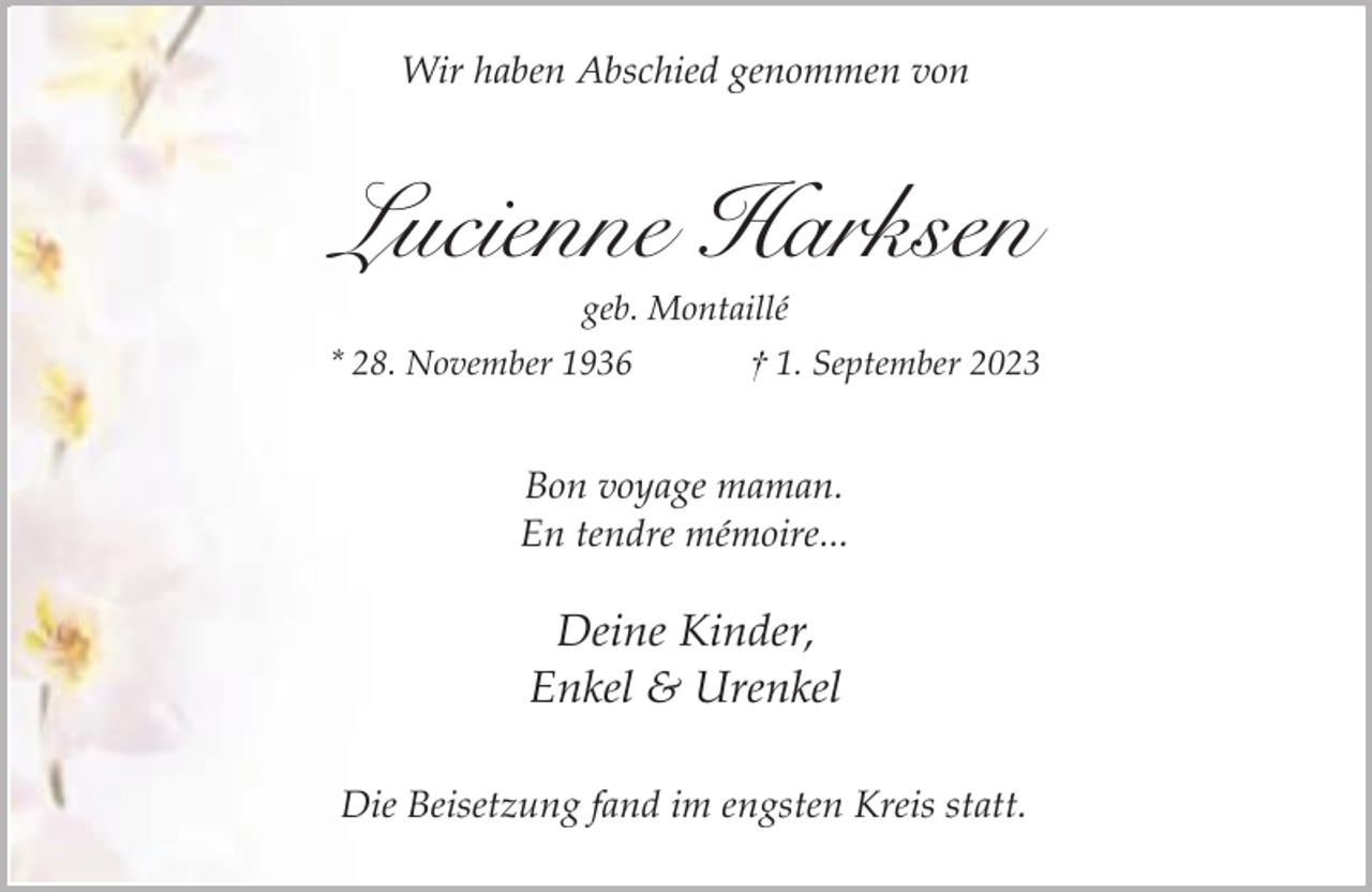 <p>Wir haben Abschied genommen von</p><p>Lucienne Harksen<br />geb. Montaillé</p><p>* 28. November 1936</p><p>† 1. September 2023</p><p>Bon voyage maman.<br />En tendre mémoire...</p><p>Deine Kinder,<br />Enkel &amp; Urenkel<br />Die Beisetzung fand im engsten Kreis statt.</p>