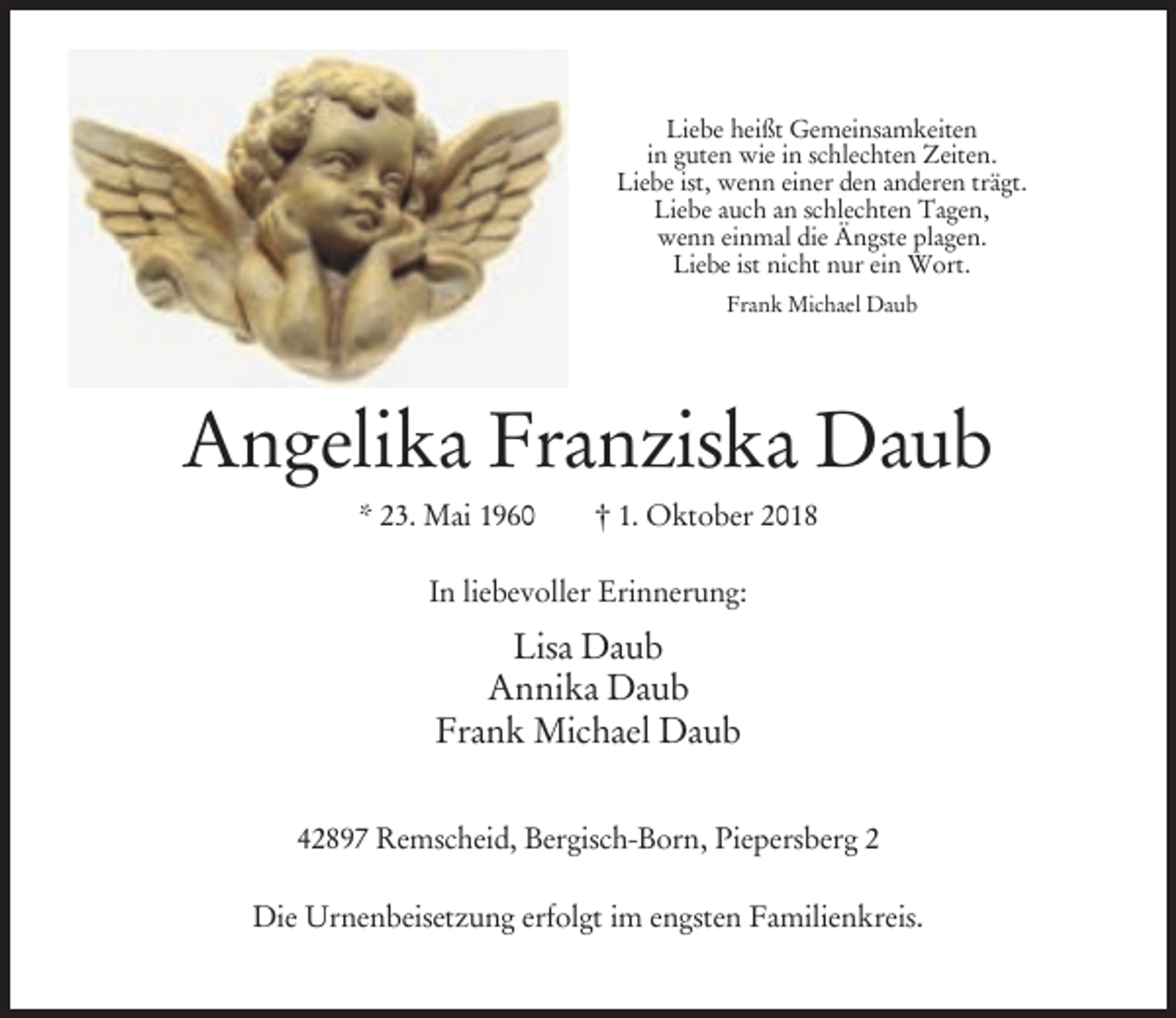 <p>Liebe heißt Gemeinsamkeiten<br />in guten wie in schlechten Zeiten.<br />Liebe ist, wenn einer den anderen trägt.<br />Liebe auch an schlechten Tagen,<br />wenn einmal die Ängste plagen.<br />Liebe ist nicht nur ein Wort.<br />Frank Michael Daub</p><p>Angelika Franziska Daub<br />* 23. Mai 1960</p><p>† 1. Oktober 2018</p><p>In liebevoller Erinnerung:</p><p>Lisa Daub<br />Annika Daub<br />Frank Michael Daub<br />42897 Remscheid, Bergisch-Born, Piepersberg 2<br />Die Urnenbeisetzung erfolgt im engsten Familienkreis.</p>