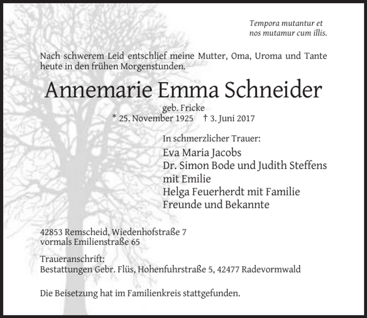 <p>Tempora mutantur et<br />nos mutamur cum illis.</p><p>Nach schwerem Leid entschlief meine Mutter, Oma, Uroma und Tante<br />heute in den frühen Morgenstunden.</p><p>Annemarie Emma Schneider<br />geb. Fricke<br />* 25. November 1925 † 3. Juni 2017<br />In schmerzlicher Trauer:</p><p>Eva Maria Jacobs<br />Dr. Simon Bode und Judith Steffens<br />mit Emilie<br />Helga Feuerherdt mit Familie<br />Freunde und Bekannte<br />42853 Remscheid, Wiedenhofstraße 7<br />vormals Emilienstraße 65<br />Traueranschrift:<br />Bestattungen Gebr. Flüs, Hohenfuhrstraße 5, 42477 Radevormwald<br />Die Beisetzung hat im Familienkreis stattgefunden.</p>