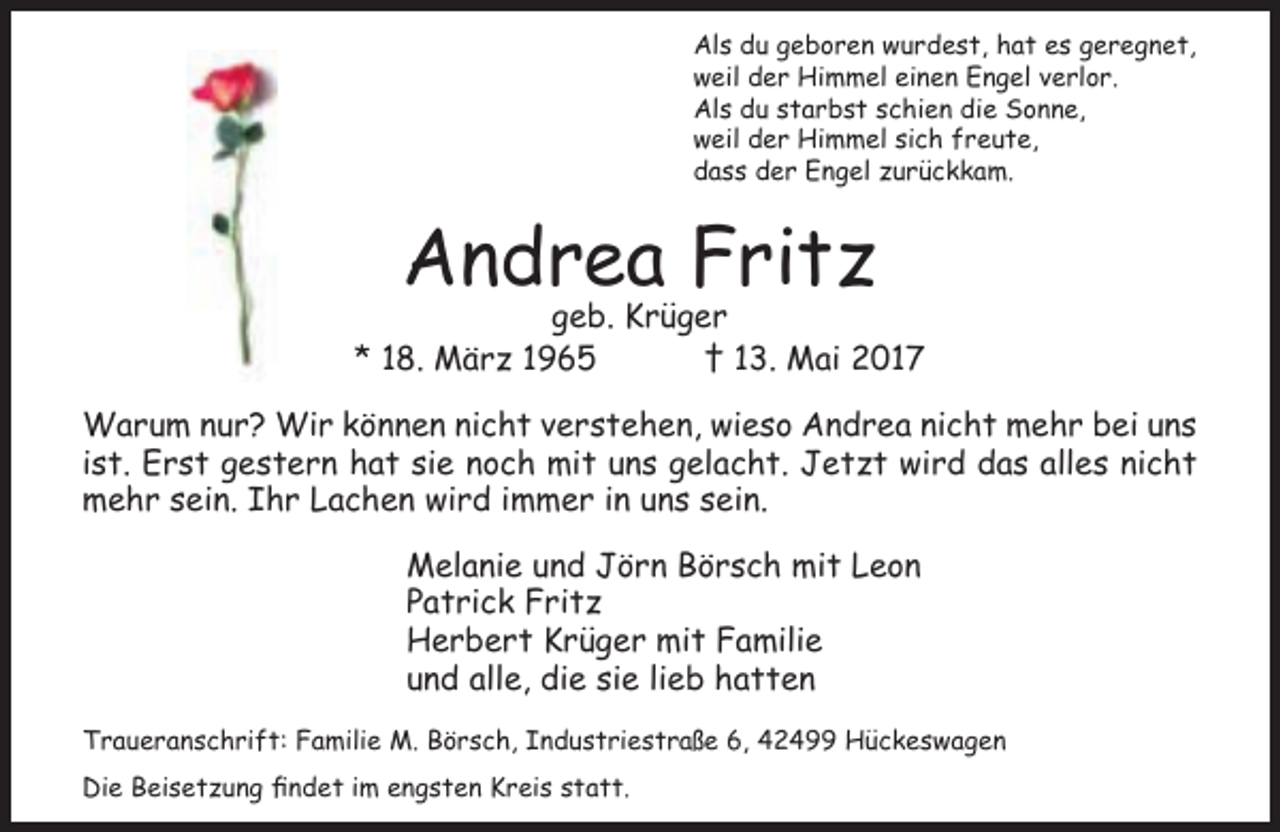 <p>Als du geboren wurdest, hat es geregnet,<br />weil der Himmel einen Engel verlor.<br />Als du starbst schien die Sonne,<br />weil der Himmel sich freute,<br />dass der Engel zurückkam.</p><p>Andrea Fritz</p><p>geb. Krüger<br />* 18. März 1965<br />† 13. Mai 2017<br />Warum nur? Wir können nicht verstehen, wieso Andrea nicht mehr bei uns<br />ist. Erst gestern hat sie noch mit uns gelacht. Jetzt wird das alles nicht<br />mehr sein. Ihr Lachen wird immer in uns sein.<br />Melanie und Jörn Börsch mit Leon<br />Patrick Fritz<br />Herbert Krüger mit Familie<br />und alle, die sie lieb hatten<br />Traueranschrift: Familie M. Börsch, Industriestraße 6, 42499 Hückeswagen<br />Die Beisetzung findet im engsten Kreis statt.</p>