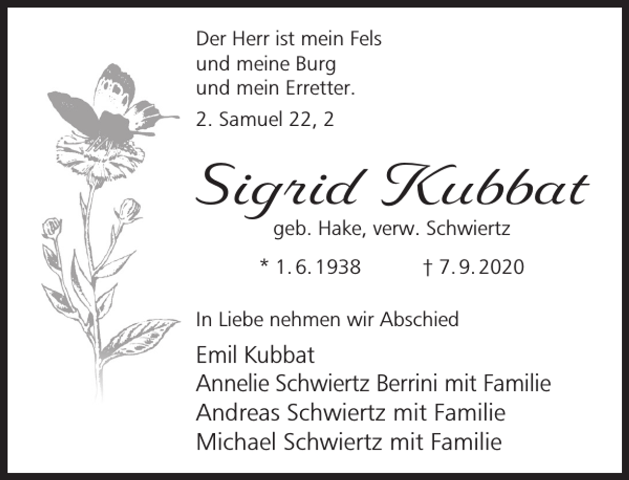<p>Der Herr ist mein Fels<br />und meine Burg<br />und mein Erretter.<br />2. Samuel 22, 2</p><p>Sigrid Kubbat<br />geb. Hake, verw. Schwiertz</p><p>* 1. 6. 1938</p><p>† 7. 9. 2020</p><p>In Liebe nehmen wir Abschied</p><p>Emil Kubbat<br />Annelie Schwiertz Berrini mit Familie<br />Andreas Schwiertz mit Familie<br />Michael Schwiertz mit Familie</p>